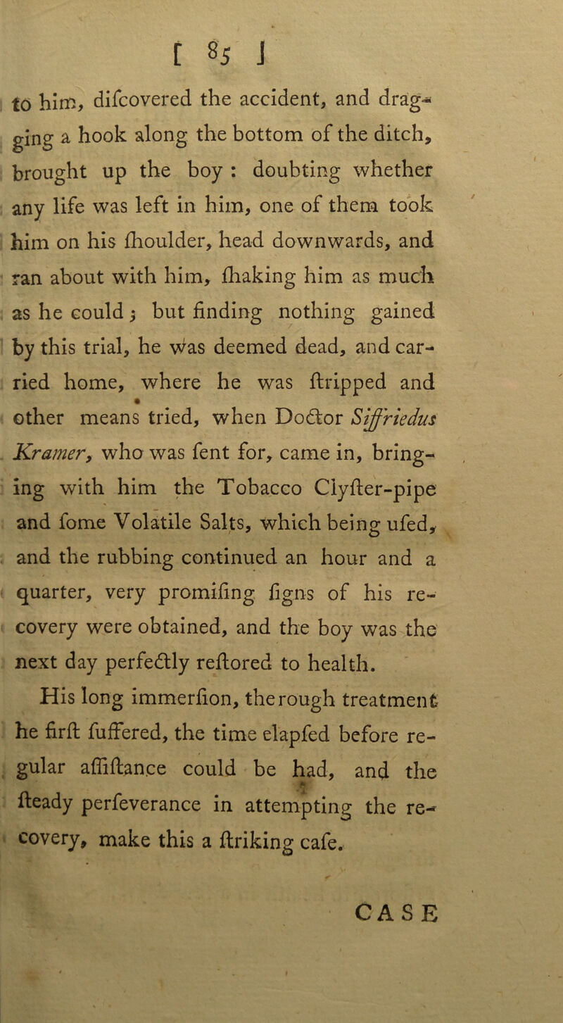 to him, difcovered the accident, and drag- ging a hook along the bottom of the ditch, brought up the boy : doubting whether any life was left in him, one of them took him on his flioulder, head downwards, and ran about with him, fhaking him as much as he could j but finding nothing gained by this trial, he was deemed dead, and car- ried home, where he was flripped and other means tried, when Dodtor Siffriedus Kramer, who was fent for, came in, bring- ing with him the Tobacco Ciyfier-pipe and fome Volatile Salts, which being ufed, and the rubbing continued an hour and a quarter, very promifing figns of his re- covery were obtained, and the boy was the next day perfedtly refiored to health. His long immerfion, the rough treatment he firft fuffered, the time elapfed before re- gular afliflan.ee could be had, and the ft' heady perfeverance in attempting the re- covery, make this a flriking cafe.