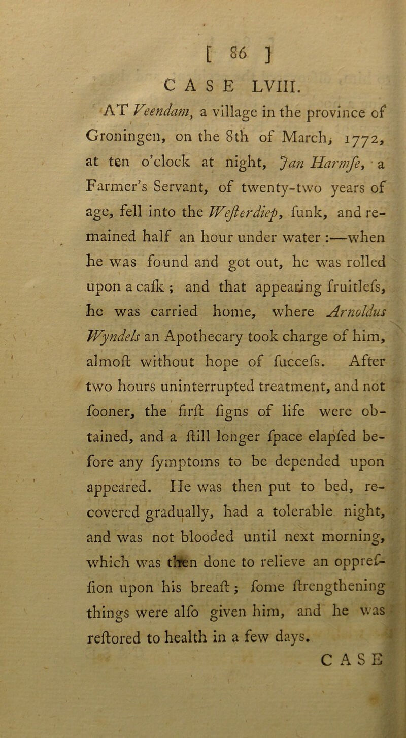 CASE I,VIII. AT Veendamy a village in the province of Groningen, on the 8th of March, 1772, at ten o’clock at night, Jan Harmfe, a Farmer’s Servant, of twenty-two years of age> fell into the Wejierdiep, funk, and re- mained half an hour under water :—when he was found and got out, he was rolled upon a calk; and that appearing fruitlefs, he was carried home, where Arnoldus Wyndels an Apothecary took charge of him, almofl without hope of fuccefs. After two hours uninterrupted treatment, and not fooner, the fir ft figns of life were ob- tained, and a dill longer fpace elapfed be- fore any fymptoms to be depended upon appeared. Fie was then put to bed, re- covered gradually, had a tolerable night, and was not blooded until next morning, which was then done to relieve an oppref- lion upon'his breaft; fome drengthening things were alfo given him, and he was reftored to health in a few days.