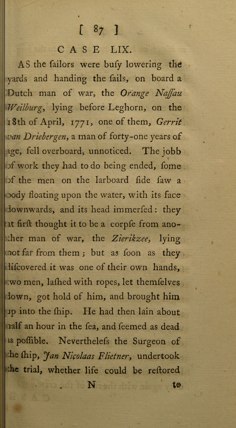 CASE LIX. AS the Tailors were bufy lowering the yards and handing the fails, on board a Dutch man of war, the Orange Najfau Weilburg, lying before Leghorn, on the 18 th of April, 1771, one of them, Gerrit van Driebergen, a man of forty-one years of ige, fell overboard, unnoticed. Thejobb of work they had to do being ended, fome :>f the men on the larboard fide faw a Dody floating upon the water, with its face iownwards, and its head immerfed : they it firft thought it to be a corpfe from ano- ther man of war, the Zierikzee, lying not far from them ; but as foon as they lifcovered it was one of their own hands, :wo men, lafhed with ropes, let themfelves lown, got hold of him, and brought him ip into the (hip. He had then lain about lalf an hour in the fea, and feemed as dead is poffible. Neverthelefs the Surgeon of :he (hip, Jan Nicolaas Flietner, undertook die trial, whether life could be reftored 1