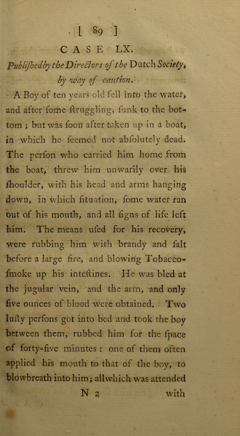 CASE LX. Pitblifhedby the Directors of the Dutch Society, by way of caution. A Boy of ten years old fell into the water, and after fome ftruggling, funk to the bot- tom ; but was foon after taken up in a boat, in which he feemed not abfolutely dead. The perfon who carried him home from the boat, threw him unwarily over his ihoulder, with his head and arms hanging down, in which fituation, fome water ran out of his mouth, and all fig ns of life left him. The means ufed for his recovery, were rubbing him with brandy and fait before a large fire, and blowing Tobacco- fmoke up his inteftines. He was bled at the jugular vein, and the arm, and only five ounces of blood were obtained. Two lufly perfons got into bed and took the boy between them, rubbed him for the fpace of forty-five minutes : one of them often applied his mouth to that of the boy, to blowbreath into him; all which was attended N 2 with