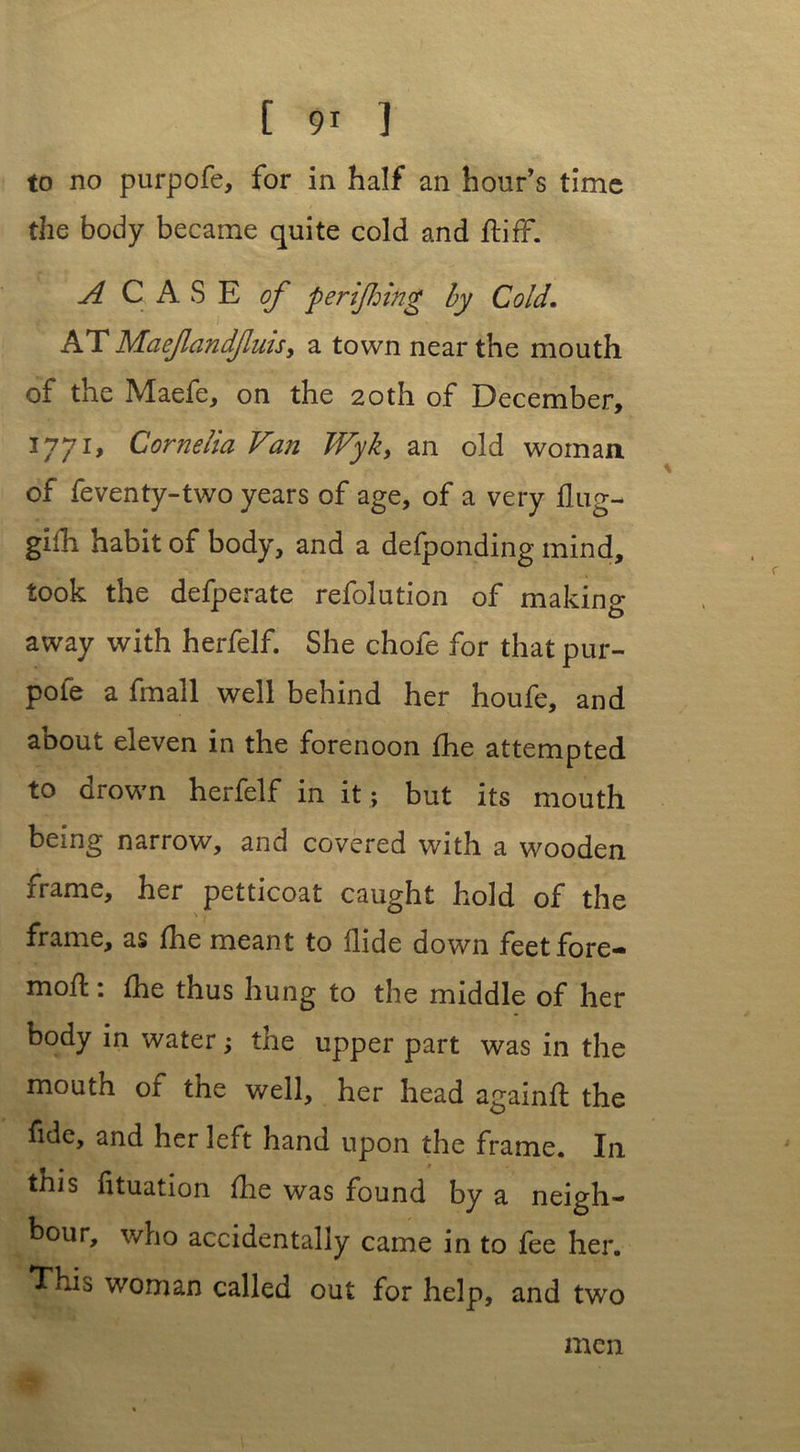 to no purpofe, for in half an hour’s time the body became quite cold and ftiff. A CASE of periling by Cold. AT Maefandfuisy a town near the mouth of the Maefe, on the 20th of December, 1771, Cornelia Van TVyky an old woman of feventy-two years of age, of a very flug- gifh habit of body, and a defponding mind, took the defperate refolution of making away with herfelf. She chofe for that pur- pole a fmall well behind her houfe, and about eleven in the forenoon fhe attempted to drown herfelf in it ; but its mouth being narrow, and covered with a wooden irame, her petticoat caught hold of the frame, as fhe meant to Hide down feetfore** mofl: fhe thus hung to the middle of her body in water; the upper part was in the mouth or the well, her head againfl the fide, and her left hand upon the frame. In this fituation fhe was found by a neigh- bour, who accidentally came in to fee her. This woman called out for help, and two men