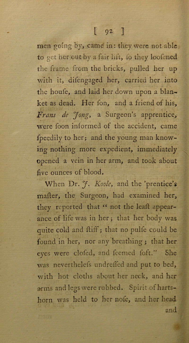 men going by, came in: they were not able to get her out by a fair lift, fo they loofened the frame from the bricks, pulled her up with it, difengaged her, carried her into the houfe, and laid her down upon a blan- ket as dead. Her fon, and a friend of his, Frans de Jong, a Surgeon’s apprentice, were foon informed of the accident, came fpeedily to her; and the young man know- ing nothing more expedient, immediately opened a vein in her arm, and took about five ounces of blood. When Dr. J. Kook, and the ’prentice’s mafter, the Surgeon, had examined her, they reported that “ not the leafl appear- ance of life was in her; that her body was quite cold and fiiff; that no pulfe could be found in her, nor any breathing ; that her eyes were clofed, and feemed foft.” She was neverthelefs undrefied and put to bed, with hot cloths about her neck, and her arms and legs were rubbed. Spirit of harts- horn was held to her nofe, and her head and