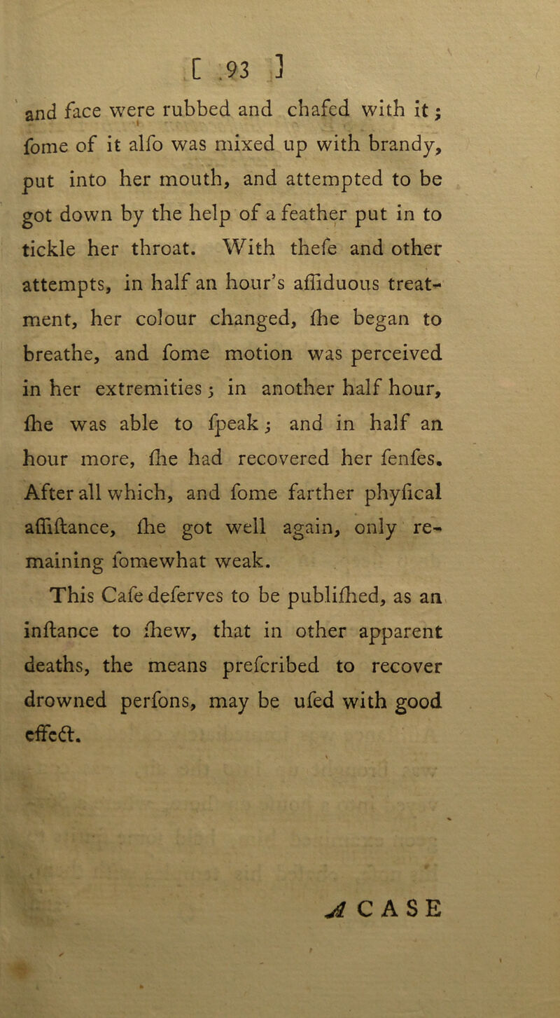 and face were rubbed and chafed with it; fome of it alfo was mixed up with brandy, put into her mouth, and attempted to be got down by the help of a feather put in to tickle her throat. With thefe and other attempts, in half an hour’s afliduous treat- ment, her colour changed, fhe began to breathe, and fome motion was perceived in her extremities 5 in another half hour, fhe was able to fpeak; and in half an hour more, fhe had recovered her fenfes. After all which, and fome farther phyfical afliftance, fhe got well again, only re- maining fomewhat weak. This Cafe deferves to be publifhed, as an inflance to fhew, that in other apparent deaths, the means prefcribed to recover drowned perfons, may be ufed with good cffcft. i CASE