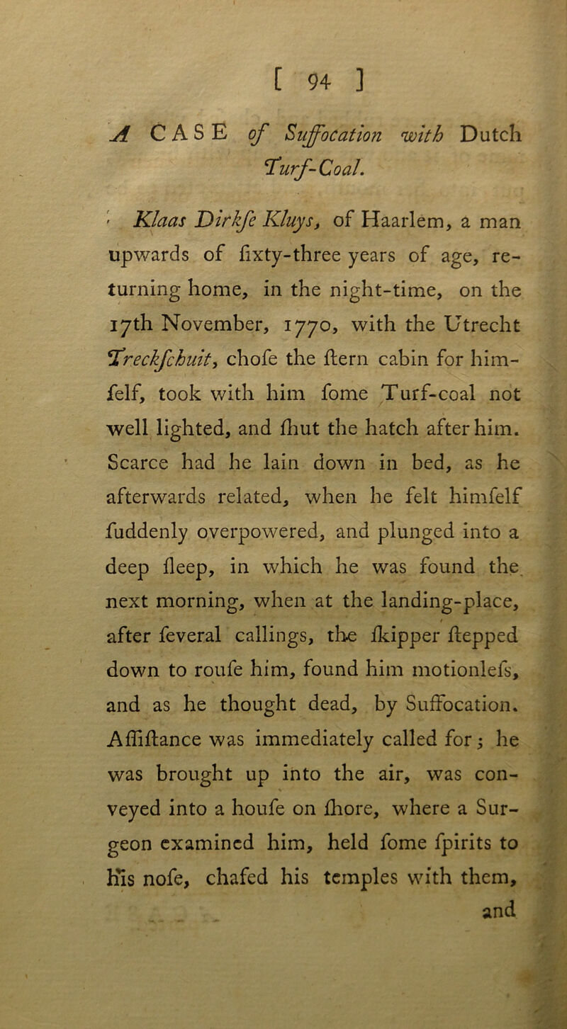 A CASE of Suffocation with Dutch SCurf-Coal. ■ Klaas Dirkfe Kluys, of Haarlem, a man upwards of fixty-three years of age, re- turning home, in the night-time, on the 17th November, 1770, with the Utrecht *Xreckfchuit, chofe the hern cabin for him- felf, took with him fome Turf-coal not well lighted, and fhut the hatch after him. Scarce had he lain down in bed, as he afterwards related, when he felt himfelf fuddenly overpowered, and plunged into a deep fleep, in which he was found the. next morning, when at the landing-place, after feveral callings, the fkipper hepped down to roufe him, found him motionlefs, and as he thought dead, by Suffocation. Affihance was immediately called for; he was brought up into the air, was con- veyed into a houfe on fhore, where a Sur- geon examined him, held fome fpirits to His nofe, chafed his temples with them, and