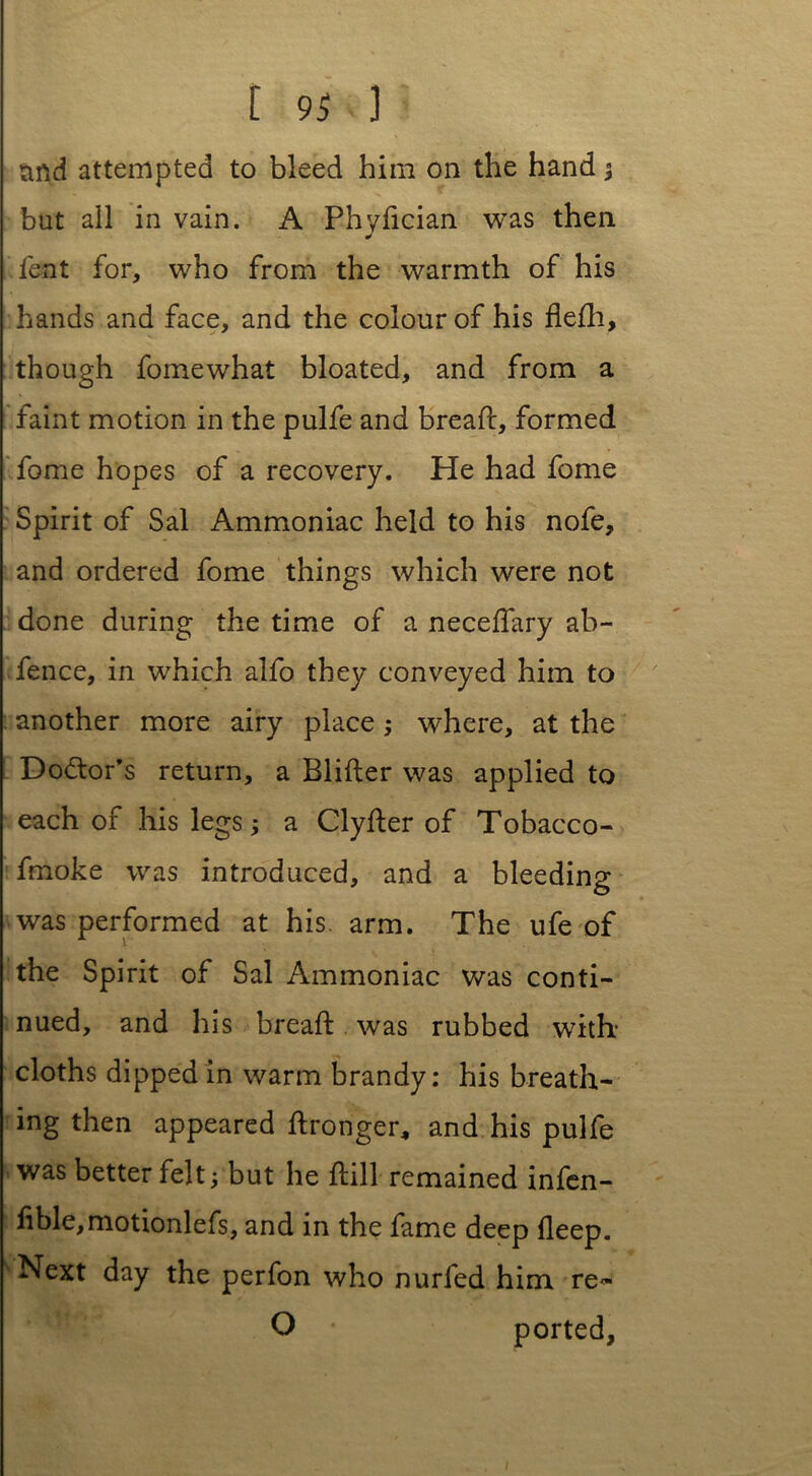 and attempted to bleed him on the hand; but all in vain. A Phyfician was then lent for, who from the warmth of his hands and face, and the colour of his flelh, though fomewhat bloated, and from a faint motion in the pulfe and bread:, formed fome hopes of a recovery. He had fome Spirit of Sal Ammoniac held to his nofe, and ordered fome things which were not done during the time of a neceflary ab- fence, in which alfo they conveyed him to another more airy place; where, at the Doctor’s return, a Blifter was applied to each of his legs; a Clyher of Tobacco- fmoke was introduced, and a bleeding was performed at his. arm. The ufe of the Spirit of Sal Ammoniac was conti- nued, and his bread: was rubbed with cloths dipped in warm brandy: his breath- ing then appeared ftronger* and his pulfe was better felt; but he hill remained infen- lible,motionlefs, and in the fame deep deep. Next day the perfon who nurfed him re- O ported. l