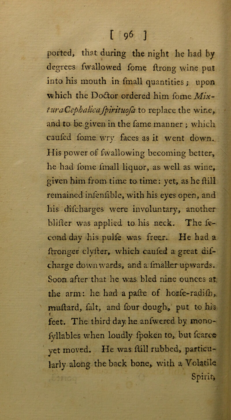 ported, that during the night he had by degrees fwallowed fome ftrong wine put into his mouth in fmall quantities ; upon which the Dodtor ordered him fomeM/x- turaCephalicafpirituofa to replace the wine, and to be given in the fame manner ; which caufed fome wry faces as it went down. His power of fwallowing becoming better, he had fome fmall liquor, as- well as wine, given him from time to time: yet, as he dill remained infenfible, with his eyes open, and his difcharges were involuntary, another i blider was applied to his neck. The fe- cond day his. pulfe was freer.. He had a Wronger clyfter, which caufed a great dif- charge downwards, and a fmaller upwards. Soon after that he was bled nine ounces at. the arm: he had a palte of honfe-radidi,. muftard, fait, and four dough, put to his feet. The third day lie. anfwered by mono- fyllables when loudly Ipoken to, but fcarce yet moved. He was flill rubbed, particu- larly along the back bone, with a Volatile Spirit*