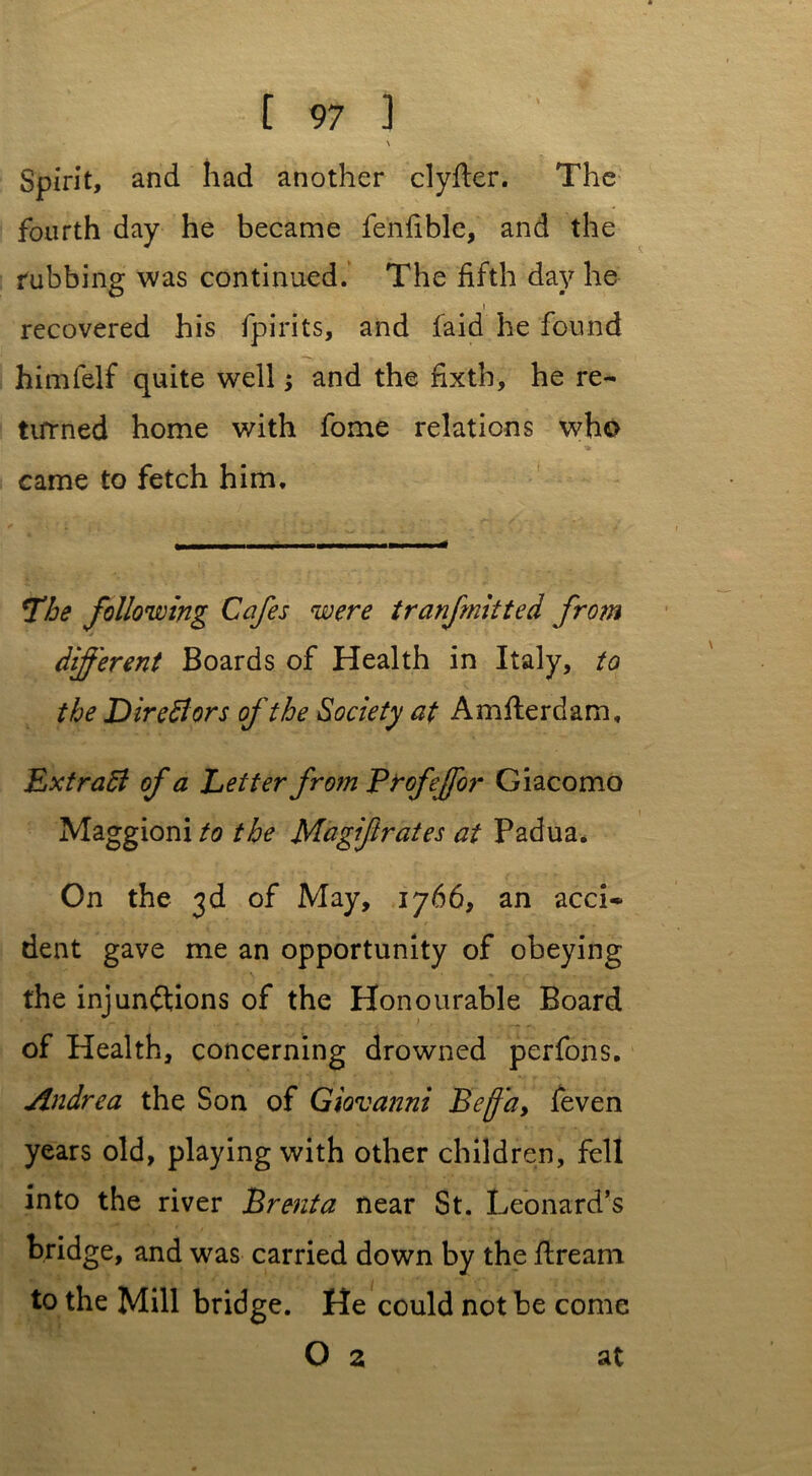 \ Spirit, and had another clyfter. The fourth day he became fenfible, and the rubbing was continued. The fifth day he i recovered his fpirits, and laid he found himfelf quite well; and the fixth, he re- turned home with fome relations who came to fetch him. The following Cafes were tranfmitted from different Boards of Health in Italy, to the DireBors of the Society at Amfterdam, ExtraB of a Letter from Profeffor Giacomo Maggioni to the Magiftrates at Padua. On the 3d of May, 1766, an acci- dent gave me an opportunity of obeying the injunftions of the Honourable Board of Health, concerning drowned perfons. Andrea the Son of Giovanni Be fa, feven years old, playing with other children, fell into the river Brenta near St. Leonard’s bridge, and was carried down by the flream to the Mill bridge. He could not be come O 2 at