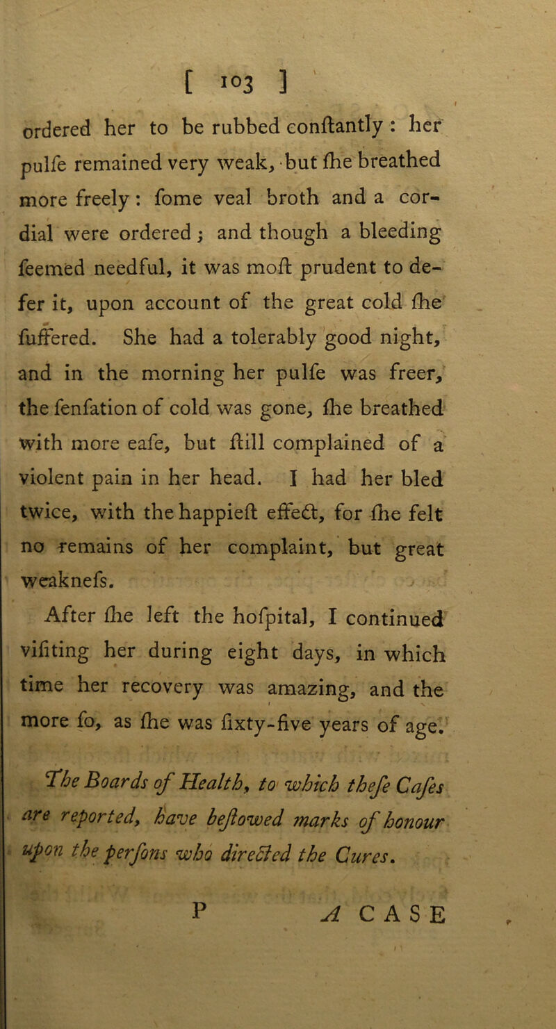 [ i<>3 3 ordered her to be rubbed conftantly : her pulfe remained very weak, but fhe breathed more freely: fome veal broth and a cor- dial were ordered ; and though a bleeding feemed needful, it was mod prudent to de- fer it, upon account of the great cold fhe a0 fuffered. She had a tolerably good night, and in the morning her pulfe was freer, the fenfation of cold was gone, fhe breathed with more eafe, but dill complained of a violent pain in her head. I had her bled twice, with the happiefl effed, for fhe felt no remains of her complaint, but great weaknefs. After die left the hofpital, I continued vifiting her during eight days, in which time her recovery was amazing, and the more fo, as fhe was fixty-five years of age. Tie Boards of Health, to which thefe Cafes are reported, have beflowed marks of honour upon the per forts who directed the Cures. P A CASE