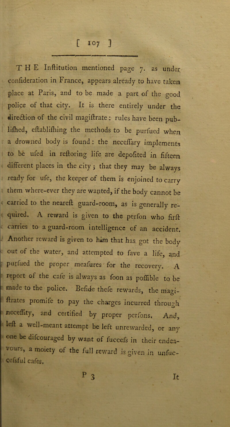 THE Inftitution mentioned page 7. as under confideration in France, appears already to have taken place at Paris, and to be made a part of the good police of that city. It is there entirely under the direction of the civil magiftrate : rules have been pub- lifhed, eftablifhing the methods to be purfued when a drowned body is found : the neceftary implements to be ufed in reftoring life are depofited in fifteen different places in the city 5 that they may be always ready for ufe, the keeper of them is enjoined to carry them where-ever they are wanted, if the body cannot be carried to the neareft guard-room, as is generally re- quired. A reward is given to the perfon who firft carries to a guard-room intelligence of an accident. Another reward is given to him that has got the body out of the water, and attempted to fave a life, and purfued the proper meafures for the recovery. A report of the cafe is always as foon as poffible to be made to the police. Befide thefe rewards, the magi- ftrates promife to pay the charges incurred through neceflity, and certified by proper pcrfons. And, left a well-meant attempt be left unrewarded, or any one be difcouraged by want of fuccefs in their endea- vours, a moiety of the full reward is given in unfuc- cefsful cafes. p 3 it