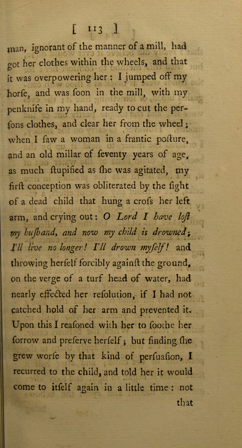 inan, ignorant of the manner of a mill, had got her clothes within the wheels, and that it was overpowering her : I jumped off my horfe, and was foon in the mill, with my penknife in my hand, ready to cut the per- fons clothes, and clear her from the wheel; when I faw a woman in a frantic podure, £nd an old miliar of feventy years of age. as much flupified as fhe was agitated, my firft conception was obliterated by the fight pf a dead child that hung a crofs her left arm, and crying out: O Lord I have loft my hup and, and now my child is drowned; Til live no longer! Til drown myfelf! and throwing herfelf forcibly againft the ground, on the verge of a turf head of water, had nearly effected her refolution, if I had not catched hold of her arm and prevented it. Upon this I reafoned with her to fooche her grew worfe by that kind of perfuafion, I recurred to the child, and told her it would come to itfelf again in a little time : not that vr*-