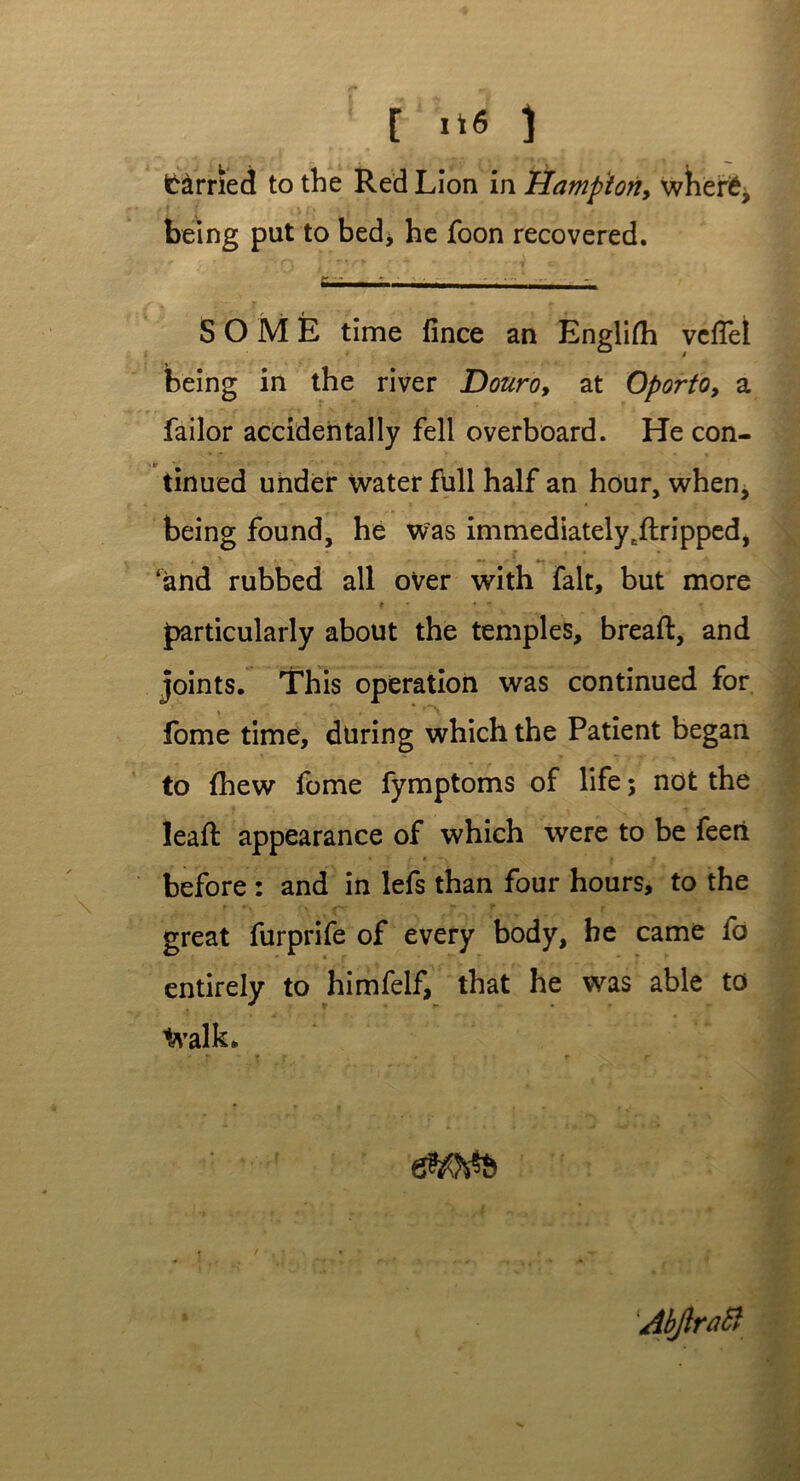 C it* ) (berried to the Red Lion in Hampton, where, being put to bed> he foon recovered. SOME time fince an Englifli vciTet being in the river Douro, at Oporto, a failor accidentally fell overboard. He con- tt ■_ tinued under water full half an hour, when, being found, he was immediatelycftripped, ‘and rubbed all over with fait, but more t r •  particularly about the temples, bread:, and joints. This operation was continued for fome time, during which the Patient began to {hew fome fymptoms of life; not the lead: appearance of which were to be feeri before : and in lefs than four hours, to the great furprife of every body, he came fo entirely to himfelf, that he was able to 1*’alk. Abjlratt