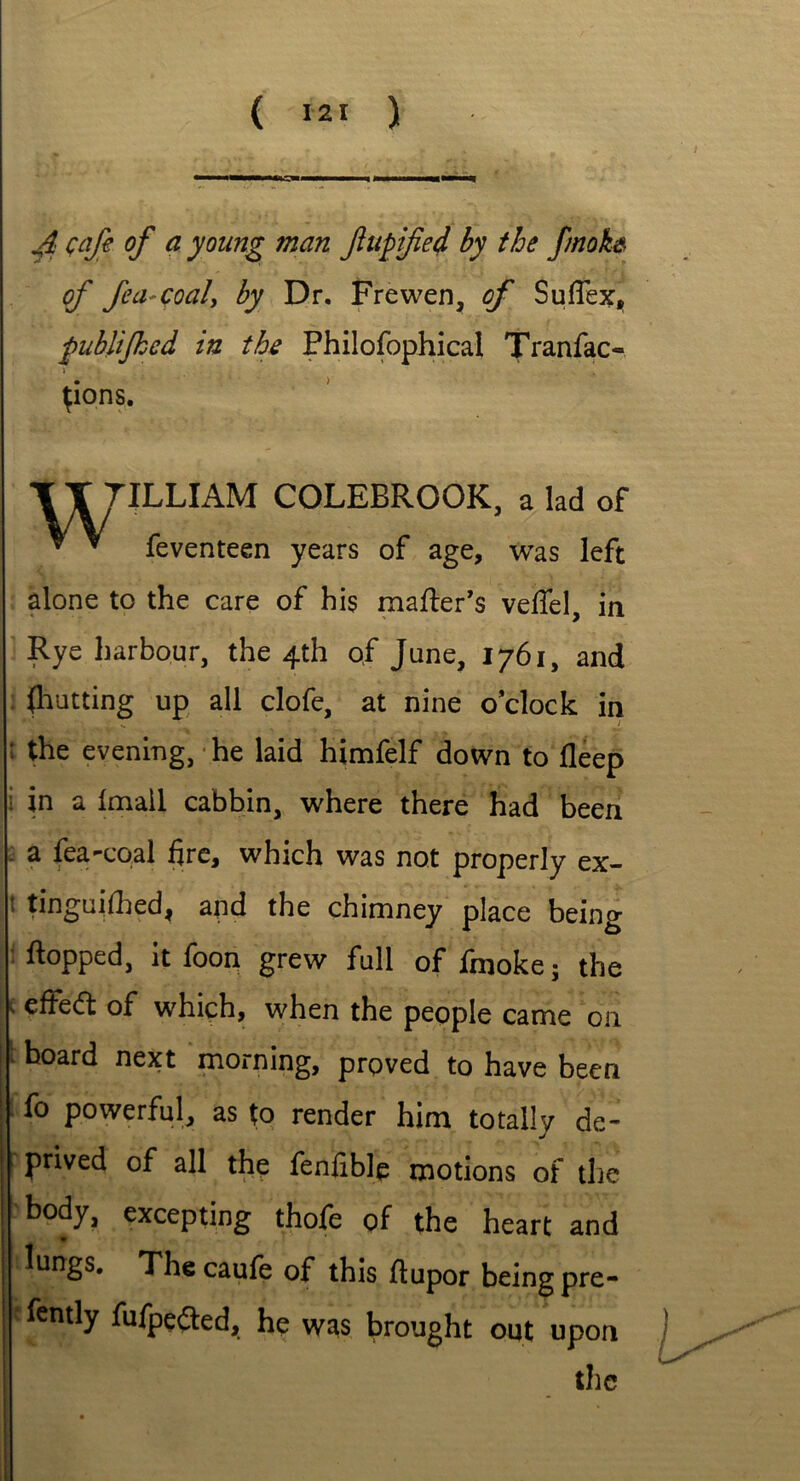 ( 12' ) J: cafe of a young man fupified by the fmoke of fea-coaly by Dr. Frewen, of Suflex, publijkcd in the Philofophical Tranfac- j . {ions. T T TILLIAM COLEBROOK, a lad of * * feventeen years of age, was left alone to the care of his maker’s veflel, in Rye harbour, the 4th of June, 1761, and (hutting up all clofe, at nine o’clock in : the evening, he laid himfelf down to fleep i in a Imail cabbin, where there had been . a fea-coal fire, which was not properly ex- 1 tinguifhed, and the chimney place being flopped, it foon grew full of fmoke; the s effedl of which, when the people came on : hoard next morning, proved to have been fo powerful, as to render him totally de~ ! Pr*ve(f of all the fenfible motions of the body, excepting thofe of the heart and lungs. The caufe of this ftupor being pre- fently fufpefted, he was brought out upon the