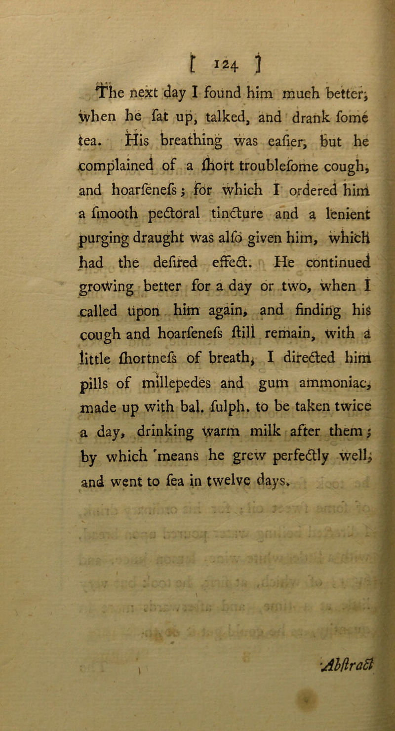 The next day I found him much better* when he fat up, talked, and drank fome « *V* * t t ' ■r tea. His breathing was eafier, but he complained of a fhort troublefome cough, and hoarfenefs; for which I ordered him a fmooth pedtoral tincture and a lenient purging draught was alfo given him, which had the defired effect. He continued growing better for a day or two, when I called lipon him again, and finding his cough and hoarfenefs ftill remain, with a little fhortnefs of breath* I directed him V . pills of millepedes and gum ammoniac, made up with bal. fulph. to be taken twice a day, drinking warm milk after them; by which means he grew perfectly well, and went to fea in twelve days. \ AhftraSi