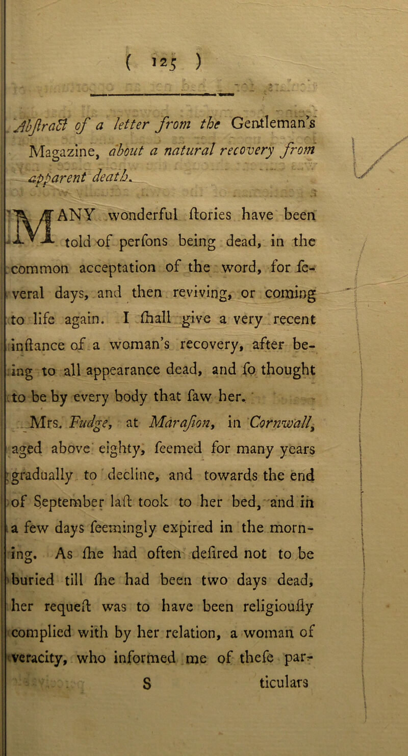 JbJlraB of a letter from the Gentleman’s Magazine, about a natural recovery from apparent death. iF- . V'-’ ■ ^ r ’ if*. MANY wonderful ftories have been told of perfons being dead, in the common acceptation of the word, for fe- . veral days, and then reviving, or corning to life again. I fhali give a very recent j inftance of a woman’s recovery, after be- ing to all appearance dead, and fo thought to be by every body that faw her. * Mrs. Fudge, at Marafion, in Cornwall, ! aged above eighty, feemed for many years ; gradually to decline, and towards the end of September lad: took to her bed, and in a few days feerningly expired in the morn- ing. As fhe had often delired not to be buried till fhe had been two days dead, | her requed: was to have been religioully complied with by her relation, a woman of veracity, who informed me of thefe par^- S ticulars