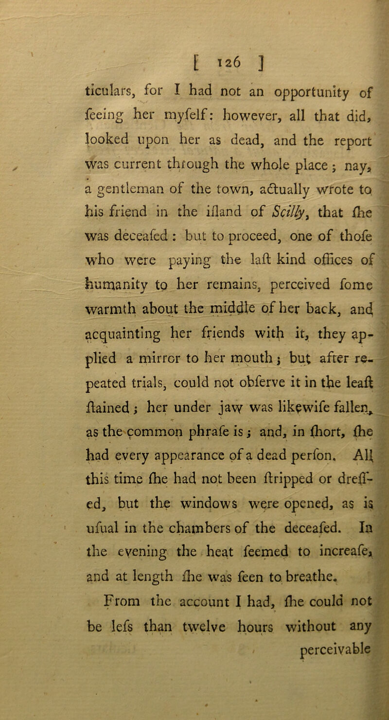 ticulars, for I had not an opportunity of feeing her myfelf: however, all that did, looked upon her as dead, and the report was current through the whole place ; nay, a gentleman of the town, actually wrote to his friend in the ifland of ScilLy> that Hie was deceafed : but to proceed, one of thofe who were paying the lad kind offices of humanity to her remains, perceived fome warmth about the middle of her back, and acquainting her friends with it, they ap- plied a mirror to her mouth $ but after re- peated trials, could not obferve it in the lead dained ; her under jaw was like wife fallen, T as the common phrafe is; and, in fhort, fhe had every appearance of a dead perfon. AU this time fhe had not been dripped or dreffi- ed, but the windows were opened, as is ufual in the chambers of the deceafed. In the evening the heat feemed to increafe, and at length ihe was feen to breathe. From the account I had, die could not be lefs than twelve hours without any perceivable