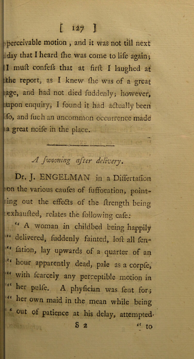 perceivable motion , and it was not till next day that I heard fhe was come to life again; I mud confefs that at firft I laughed at the report, as I knew die was of a great age, and had not died fuddenly; however* :iipon enquiry, I found it had actually been fo, and fuch an uncommon occurrence made a great noife in the place. A fwooning after delivery. Dr. J. ENGELMAN in a Diftertatiort on the various caufes of fuffocation, point- ing out the effects of the ftrength being exhaufled, relates the following cafe: A woman in childbed being happily I “ delivered, fuddenly fainted, loft all fen- “ fation, lay upwards of a quarter of an “ hour apparently dead, pale as a corpfe*’ with fcarcely any perceptible motion in her pulfe. A phyfician was fent for; her own maid in the mean while being out oi patience at his delay, attempted' S 2 <c to
