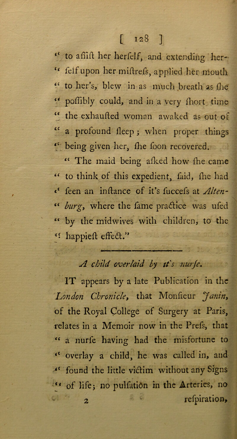 (i to adift her herfelf, and extending her- c< felfupon her miftrefs, applied her mouth <c to her’s, blew in as much breath as fhe ** poflibly could, and in a very fhort time “ the exhaufted woman awaked as out of iC a profound fleep ; when proper things <c being given her, fhe foon recovered. <£ The maid being afked how fhe came “ to think of this expedient, faid, fhe had <c feen an inftance of it's fuccefs at Alten- “ burg, where the fame practice was ufed “ by the midwives with children, to the c• happiefl effedl/* A child over/aid by it's ?iurje. IT appears by a late Publication in the London Chronicle, that Monfieur Janin, of the Royal College of Surgery at Paris, relates in a Memoir now in the Prefs, that “ a nurfe having had the misfortune to <c overlay a child, he was called in, and found the little victim without any Signs i( of life; no pulfatidn in the Arteries, no ~ 2  L refpiration*