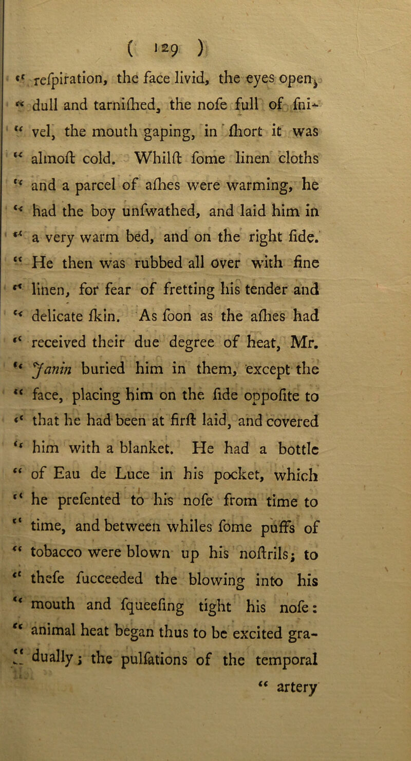 <c refpiration, the face livid, the eyes open^ « dull and tarniilied, the nofe full of fni* u vel, the mouth gaping, in fhort it was “ almoft cold. Whilft fome linen cloths “ and a parcel of allies were warming, he i • r u had the boy unfwathed, and laid him in fX a very warm bed, and on the right fide. ct He then was rubbed all Over with fine **■ linen, for fear of fretting his tender and e< delicate fkin. As foon as the allies had “ received their due degree of heat, Mr. t( Janm buried him in them, except the *c face, placing him on the fide oppofite to <c that he had been at firfi: laid, and covered t( him with a blanket. He had a bottle “ of Eau de Luce in his pocket, which he prefented to his nofe from time to time, and between whiles fome puffs of “ tobacco were blown up his noftrils; to <c thefe fucceeded the blowing into his • > - • .. . » u mouth and fqueefing tight his nofe: Kt animal heat began thus to be excited gra- !! dually; the pulfations of the temporal “ artery