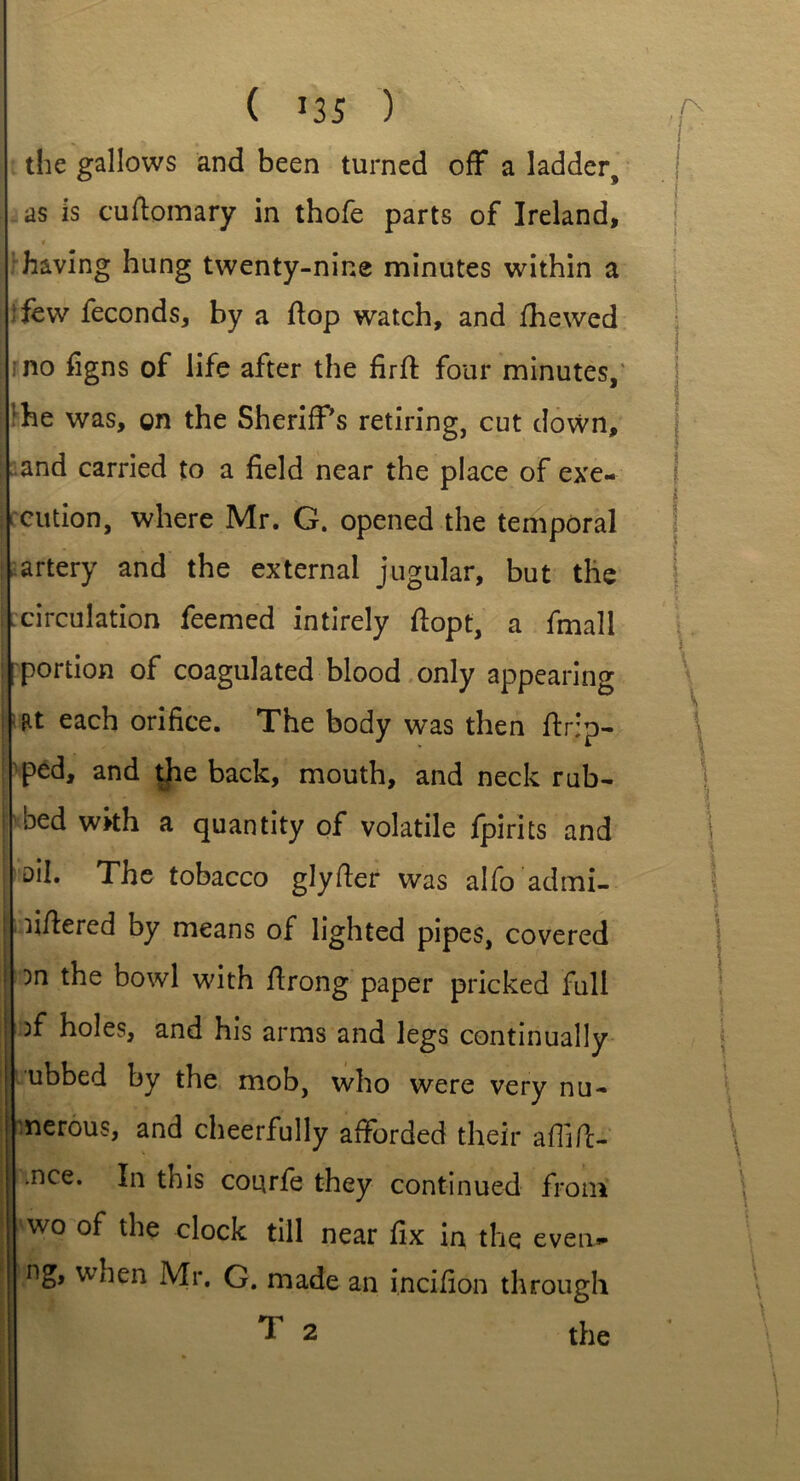 the gallows and been turned off a ladder, as is cuftomary in thofe parts of Ireland, « having hung twenty-nine minutes within a tfew feconds, by a flop watch, and fhewed no figns of life after the firft four minutes, :he was, on the Sheriff's retiring, cut down, and carried to a field near the place of exe- cution, where Mr. G. opened the temporal artery and the external jugular, but the circulation feemed intirely fiopt, a fmali portion of coagulated blood only appearing at each orifice. The body was then (trip- ped, and the back, mouth, and neck rub- bed with a quantity of volatile fpirits and ail. The tobacco glyfter was alfo admi- fiflered by means of lighted pipes, covered }n the bowl with ftrong paper pricked full ff holes, and his arms and legs continually ubbed by the mob, who were very nu- merous, and cheerfully afforded their affffc- >nce. In this courfe they continued from wo °f the clock till near fix in the even- ng, when Mr. G. made an incifion through
