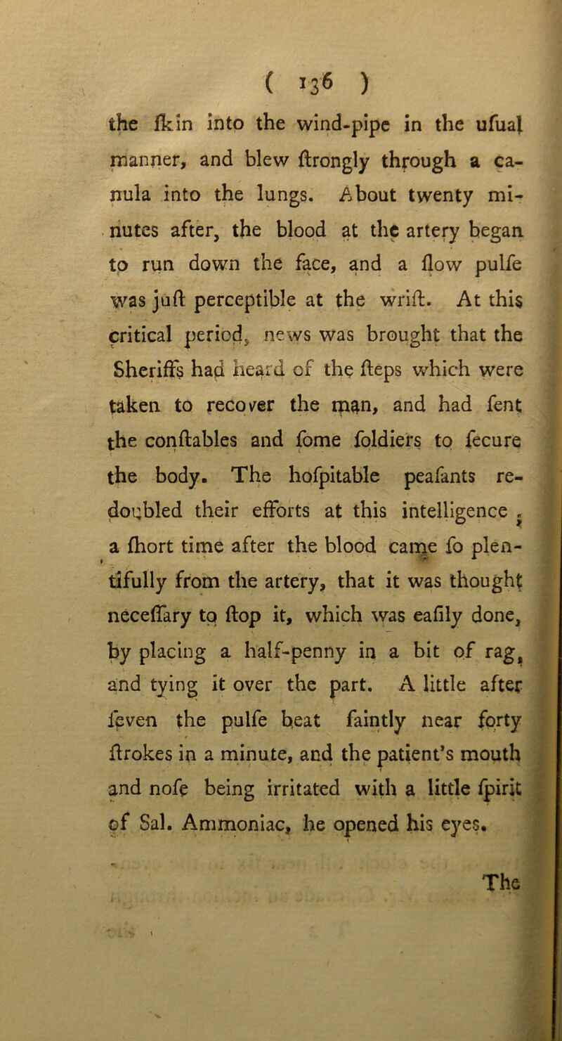 the fkin into the wind-pipe in the ufual manner, and blew ftrongly through a ca- nula into the lungs. About twenty mi- nutes after, the blood at the artery began to run down the face, and a flow pulfe was juft perceptible at the wrift. At this critical period, news was brought that the Sheriffs had heard of the fteps which were taken to recover the man, and had fent the conftables and fome foldiers to fecure * * the body. The hofpitable peafants re- doubled their efforts at this intelligence , a fhort time after the blood came tifully from the artery, that it was thought neceffary to flop it, which was eaflly done, by placing a half-penny in a bit of rag, V and tying it over the part. A little after leven the pulfe heat faintly near forty ftrokes in a minute, and the patient’s mouth and nofe being irritated with a little fpirit of Sal. Ammoniac, he opened his eyes. The fo plen