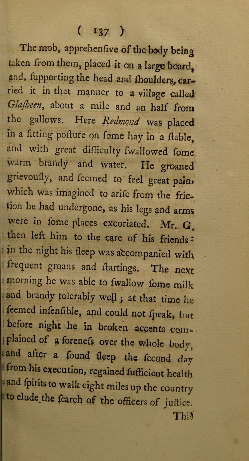 cu ( >37 ) The mob, apprehenfive of the body being taken from them, placed it on a large board, and, fupporting the head and fhoulders, car- ried it in that manner to a village called Glafbeen, about a mile and an half from the gallows. Here Redmond was placed in a fitting polture on fome hay in a liable, and with great difficulty fwallowed fome warm brandy and water. He groaned grievoufly, and feemed to feel great pain, which was imagined to arife from the fric- tion he had undergone, as his legs and arms were in fome places excoriated. Mr. G. then left him to the care of his friends •' in the night his fleep was accompanied with frequent groans and flattings. The next morning he was able to fwallow fome milk and brandy tolerably well; at that time he feemed infenfible, and could not fpeak, but before night he in broken accents com- i Plaincci °f a forenefs over the whole body, and after a found fleep the fecond day 1 from hif execution, regained fufficient health and fpirits to walk eight miles up the country • to elude the fearch qf the officers of juftice. Thi$