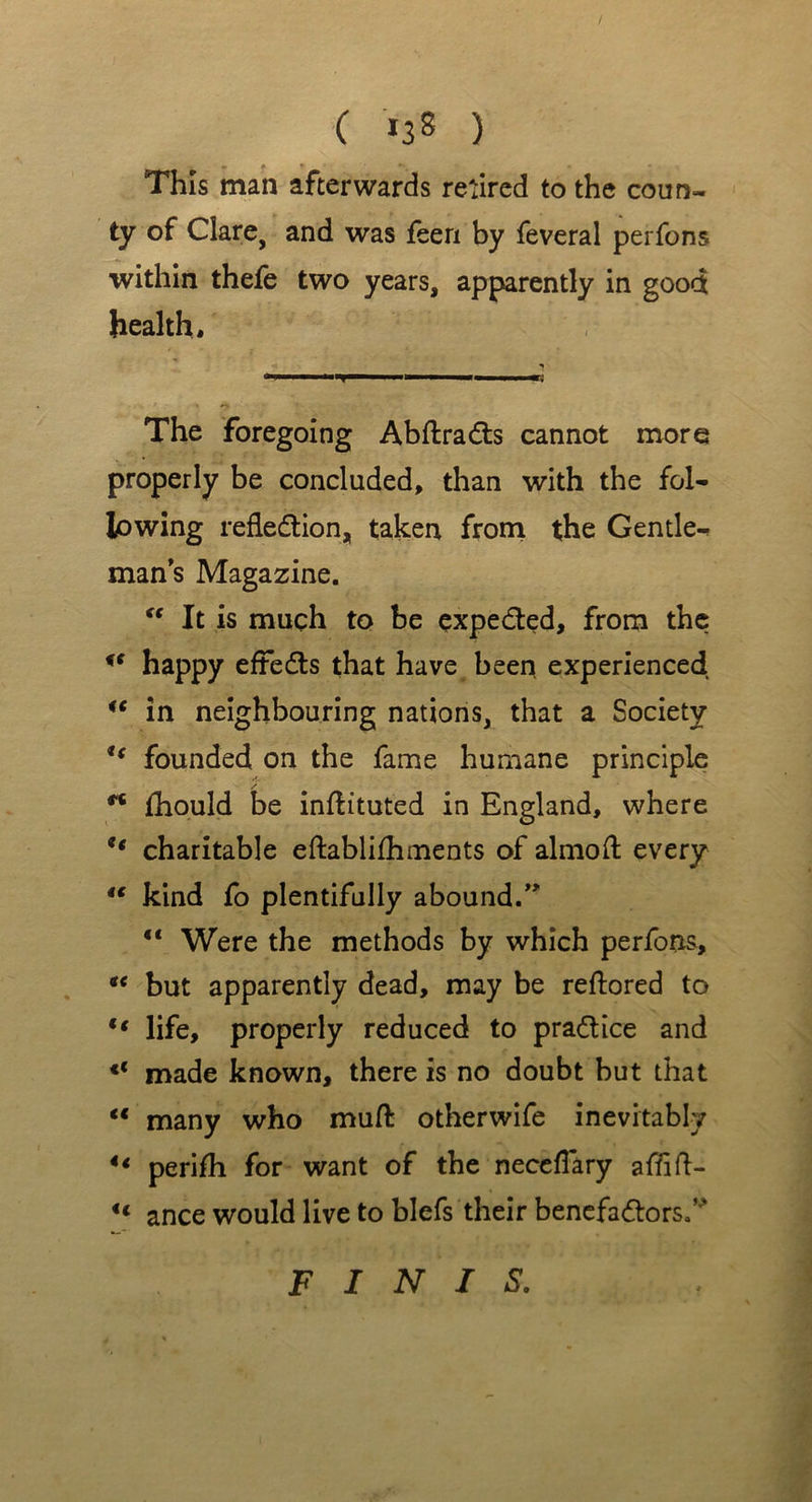 ( *38 ) This man afterwards retired to the coun- ty of Clare, and was feeri by feveral perfons within thefe two years, apparently in good health. The foregoing AbflraCts cannot more properly be concluded, than with the fol- lowing reflection, taken from the Gentle- man s Magazine. “ It is much to be expected, from the happy efteCls that have been experienced u in neighbouring nations, that a Society u founded on the fame humane principle fhould be inftituted in England, where ** charitable eftablifhments of almofl every 4€ kind fo plentifully abound.” “ Were the methods by which perfons, “ but apparently dead, may be reftored to “ life, properly reduced to practice and €< made known, there is no doubt but that “ many who muft otherwife inevitably ** perifh for want of the neceflary affift- u ance would live to blefs their benefactors.” FINIS.