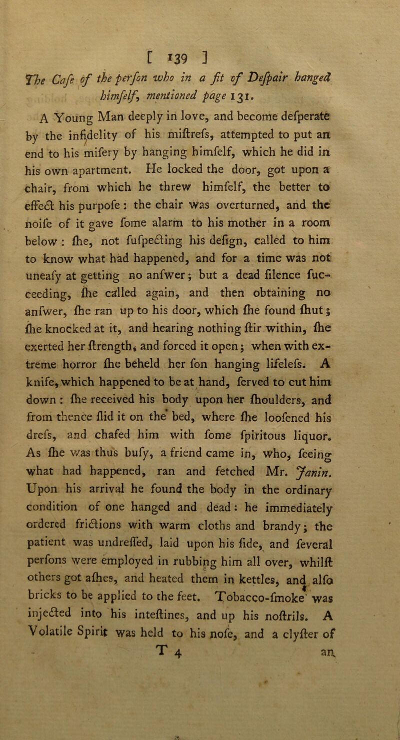 [ *39 ] The Cafe of the p erf on who in a fit of Defpair hanged himfelf mentioned page 131. A Young Man deeply in love, and become defperate by the infidelity of his miftrefs, attempted to put an end to his mifery by hanging himfelf, which he did in his own apartment. He locked the door, got upon a chair, from which he threw himfelf, the better to effedl his purpofe: the chair was overturned, and the noife of it gave fome alarm to his mother in a room below : fhe, not fufpedfing his defign, called to him to know what had happened, and for a time was not uneafy at getting no anfwer; but a dead filence fuc- ceeding, fhe called again, and then obtaining no anfwer, fhe ran up to his door, which fhe found fhut; fhe knocked at it, and hearing nothing ftir within, fhe exerted her ftrength* and forced it open; when with ex- treme horror fhe beheld her fon hanging lifelefs. A knife, which happened to beat hand, ferved to cut him down r fhe received his body upon her fhoulders, and from thence Aid it on the’ bed, where fhe loofened his drefs, and chafed him with fome fpiritous liquor. As fhe was thus bufy, a friend came in, who, feeing what had happened, ran and fetched Mr. Janin. Upon his arrival he found the body in the ordinary condition of one hanged and dead: he immediately ordered fri&ions with warm cloths and brandy; the patient was undrefled, laid upon his fide, and feveral perfons were employed in rubbing him all over, whilft others got afhes, and heated them in kettles, and alfo 7 | bricks to be applied to the feet. Tobacco-fmoke was inje&ed into his inteftines, and up his noftrils. A Volatile Spirit was held to his nofe, and a clyfler of T 4 ai\