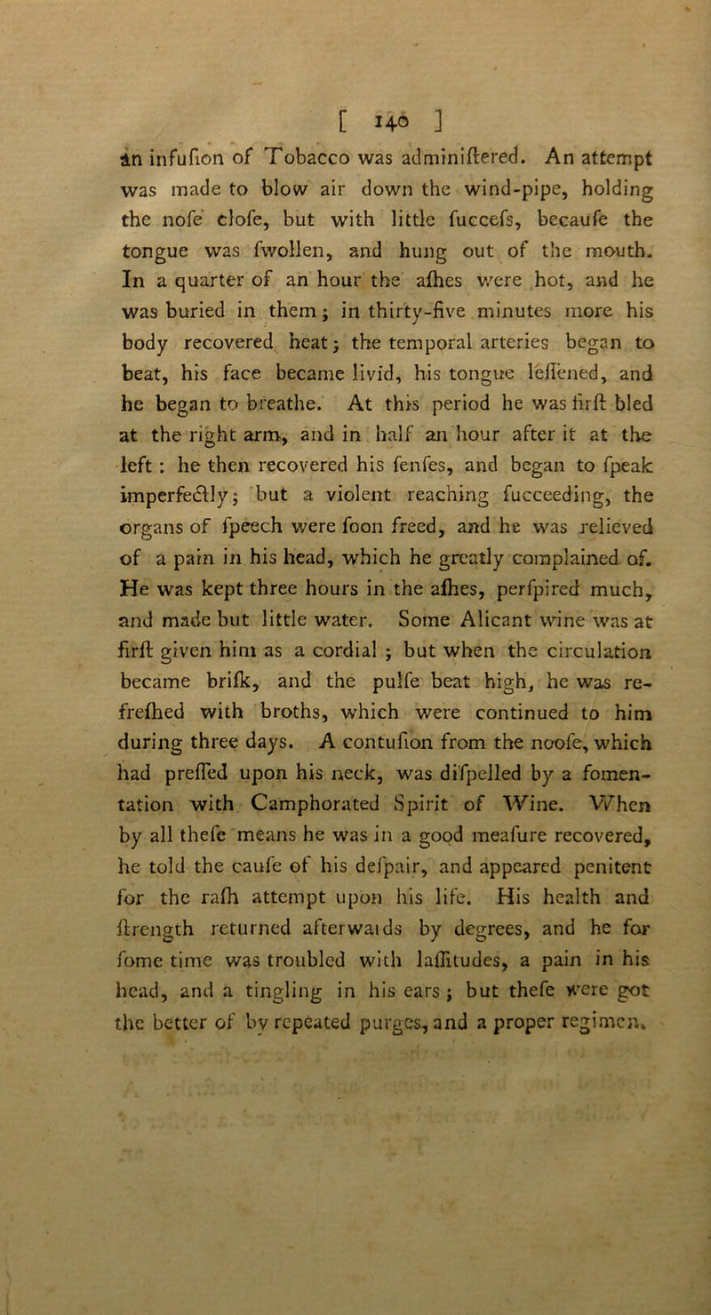 [ ] in infufion of Tobacco was adminiflered. An attempt was made to blow air down the wind-pipe, holding the nofe clofe, but with little fuccefs, becaufe the tongue was fwollen, and hung out of the mouth. In a quarter of an hour the alhes were hot, and he was buried in them; in thirty-five minutes more his body recovered heat; the temporal arteries began to beat, his face became livid, his tongue leflened, and he began to breathe. At this period he was firft bled at the right arm, and in half an hour after it at the left : he then recovered his fenfes, and began to fpeak imperfectly; but a violent reaching fucceeding, the organs of fpeech were foon freed, and he was relieved of a pain in his head, which he greatly complained of. He was kept three hours in the alhes, perfpired much, and made but little water. Some Alicant wine was at firfl: given him as a cordial ; but when the circulation became brifk, and the pulfe beat high, he was re- frefhed with broths, which were continued to him during three days. A contufion from the noofe, which had prefled upon his neck, was difpelled by a fomen- tation with Camphorated Spirit of Wine. When by all thefe means he was in a good meafure recovered, he told the caufe of his defpair, and appeared penitent for the rafh attempt upon his life. His health and ftrength returned afterwaids by degrees, and he for fame time was troubled with laflitudes, a pain in his head, and a tingling in his ears ; but thefe were got the better of by repeated purges, and a proper regimen.