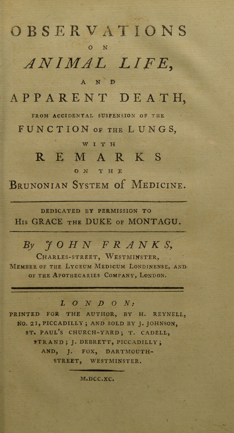 o N ANIMAL LIFE, AND APPARENT DEATH, FROM ACCIDENTAL SUSPENSION OF THE FUNCTION of the LUNGS, WITH REMARKS ON THE Brunonian System of Medicine. DEDICATED BY PERMISSION TO His GRACE the DUKE of MONTAGU. By JOHN FRANKS, Charles-street, Westminster, Member of the Lyceum Medicum Londinense, and of the Apothecaries Company, London. LONDON: printed for the author, by h. reynell, no. 21, PICCADILLY ; AND SOLD BY J. JOHNSON, st. Paul’s church-yard; t. cadell, strand; J. debrett, PICCADILLY; AND, J. FOX, DARTMOUTH- STREET, WESTMINSTER. M.DCC.XC. I