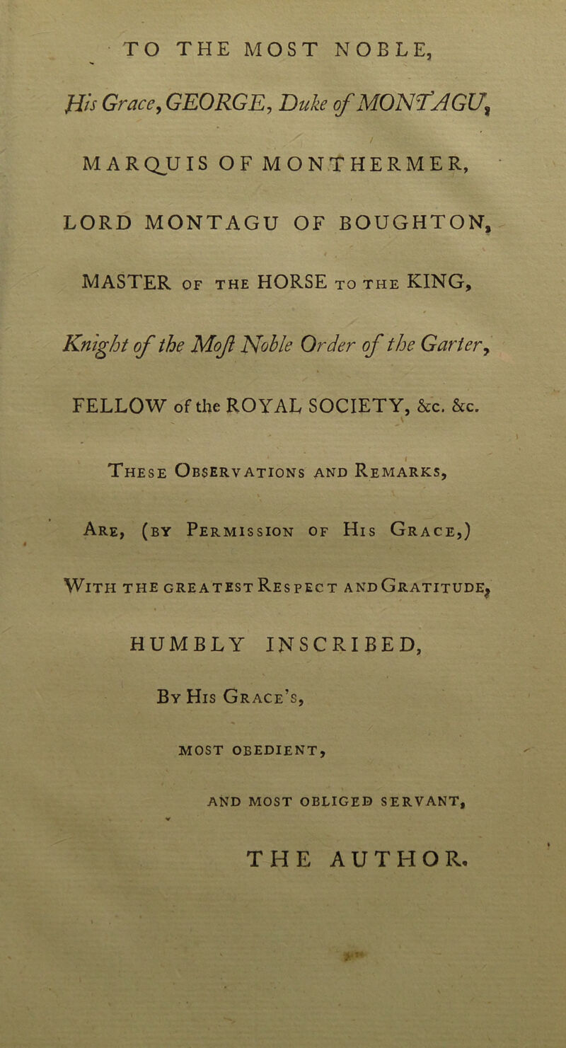 TO THE MOST NOBLE, His Grace, GEORGE, Duke of MONTAGU, MARQUIS OF MONTHERMER, LORD MONTAGU OF BOUGHTON, 4 , MASTER of the HORSE to the KING, Knight of the Mofl Noble Order of the Garter, FELLOW of the ROYAL SOCIETY, &c. &c. \ i These Observations and Remarks, Are, (by Permission of His Grace,) With the greatest Respect and Gratitude, HUMBLY INSCRIBED, By His Grace’s, most obedient, AND MOST OBLIGED SERVANT, THE AUTHOR.