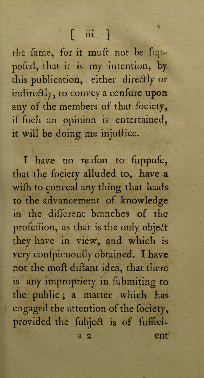 the fame, for it muft not be flip- pofed, that it is my intention, by this publication, either diredly or indiredly, to convey a cenfure upon any of the members of that fociety, if fuch an opinion is entertained, it will be doing me injuftice. / -■ I have no reafon to fuppofe, that the fociety alluded to, have a wifh to conceal anything that leads to the advancement of knowledge in the different branches of the profeffion, as that is the only objed they have in view, and which is very confpicuoufly obtained. I have not the mo ft diftant idea, that there is any impropriety in fubmiting to the public; a matter which has engaged the attention of the fociety, provided the fubjeil is of fuffici-