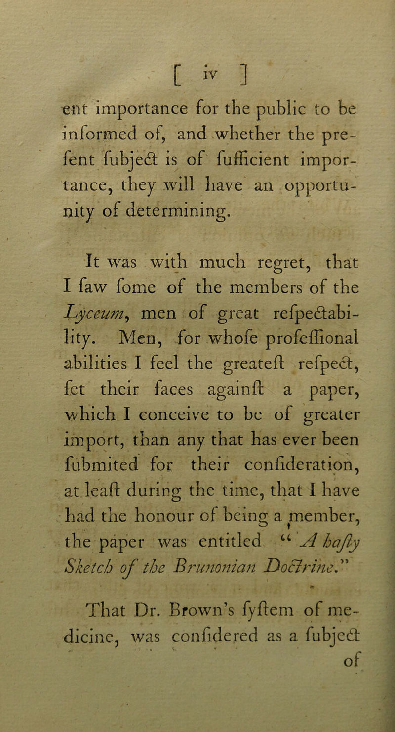 ent importance for the public to be informed of, and whether the pre- fent fubjedt is of fufficient impor- tance, they will have an opportu- nity of determining. It was with much regret, that I faw fome of the members of the Lyceum, men of great refpedfabi- lity. Men, for whofe profeffional abilities I feel the greateft refpedt, fct their faces againft a paper, which I conceive to be of greater import, than any that has ever been fubmited for their conhderation, at lead during the time, that I have had the honour of being a member, the paper was entitled u A hafty Sketch of the Brunonian Do&rlneL * 11 ■ * . ' t ** That Dr. Brown’s fyftem of me- dicine, was confidered as a fubjedt of
