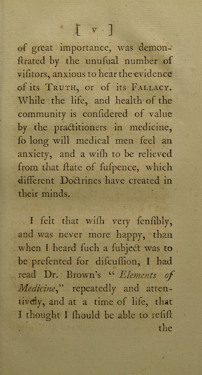 * -» IV of great importance, was demon- ftrated by the unufual number of vilitors, anxious to hear the-evidence of its Truth, or of its Fallacy. While the life, and health of the community is confidered of value by the practitioners in medicine, fo long will medical men feel an anxiety, and a with to be relieved from that hate of fufpence, which different Do&rines have created in their minds. - \ I felt that wifh very fenfibly, and was never more happy, than when I heard fuch a fubjeCt was to be prefented for difcuffion, I bad read Dr. Brown’s u Elements of Medicine f repeatedly and atten- tively, and at a time of life, that I thought I fhould be able to refill the