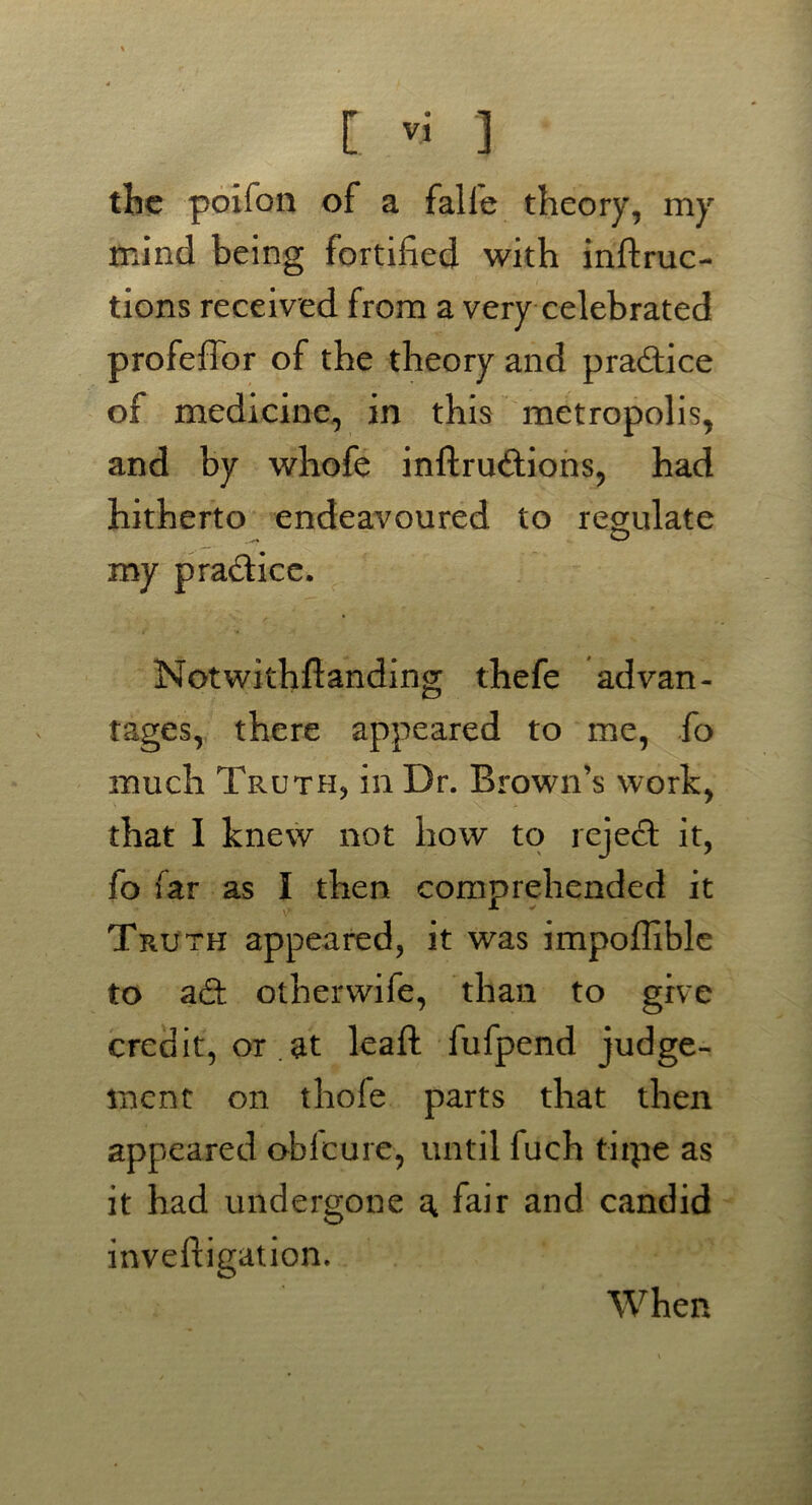 the poifon of a falle theory, my mind being fortified with inftruc- tions received from a very celebrated profeffor of the theory and practice of medicine, in this metropolis, and by whofe inftrudions, had hitherto endeavoured to regulate my pradicc. Notwithftanding thefe advan- tages, there appeared to me, fo much Truth, in Dr. Brown’s work, that 1 knew not how to reject it, fo far as I then comprehended it Truth appeared, it was impoffible to ad: otherwife, than to give credit, or .at leaf!: fufpend judge- ment on thofe parts that then appeared oblcure, until fuch tiipe as it had undergone ^ fair and candid inveftigation. When