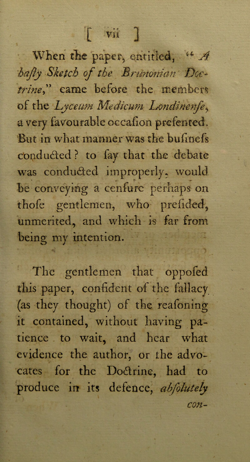 When the paper, entitled, ** A hajly Sketch of the Brimonian Doc- trine” came before the members of the Lyceum Medicum Londinenfe, a very favourable occafion prefented. But in what manner was the bufmefs cotidudted? to fay that the debate was conduced improperly, would be conveying a cenfure perhaps on thofe gentlemen, who prefided, unmerited, and which is far from being my intention. The gentlemen that oppofed this paper, confident of the fallacy (as they thought) of the reafoning it contained, without having pa- tience to wait, and hear what evidence the author, or the advo- cates for the Doctrine, had to produce in its defence, abfolutely con-
