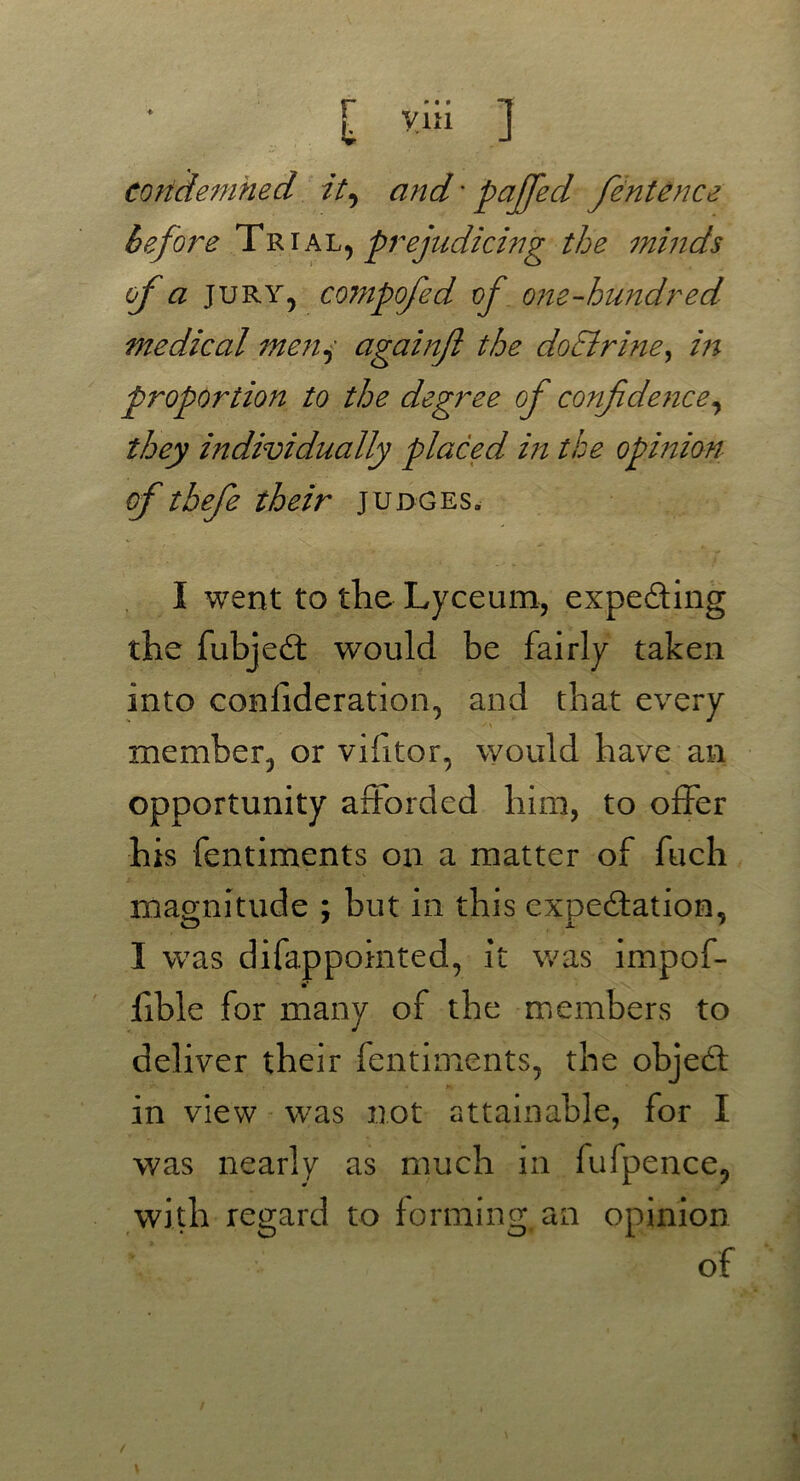 condemned it, and' paffed fentence before Trial, prejudicing the minds of a Jury, compofed of one-hundred medical men, againft the doSlrine, in proportion to the degree of confidence, they individually placed in the opinion of thefie their judges. I went to the Lyceum, expedting the fubjedt would be fairly taken into confederation, and that every member, or vifitor, would have an opportunity afforded him, to offer his fentiments on a matter of fuch magnitude ; but in this expectation, I was difappointed, it was impof- fible for many of the members to deliver their fentiments, the object in view was not attainable, for I was nearly as much in fufpence, with regard to forming, an opinion of