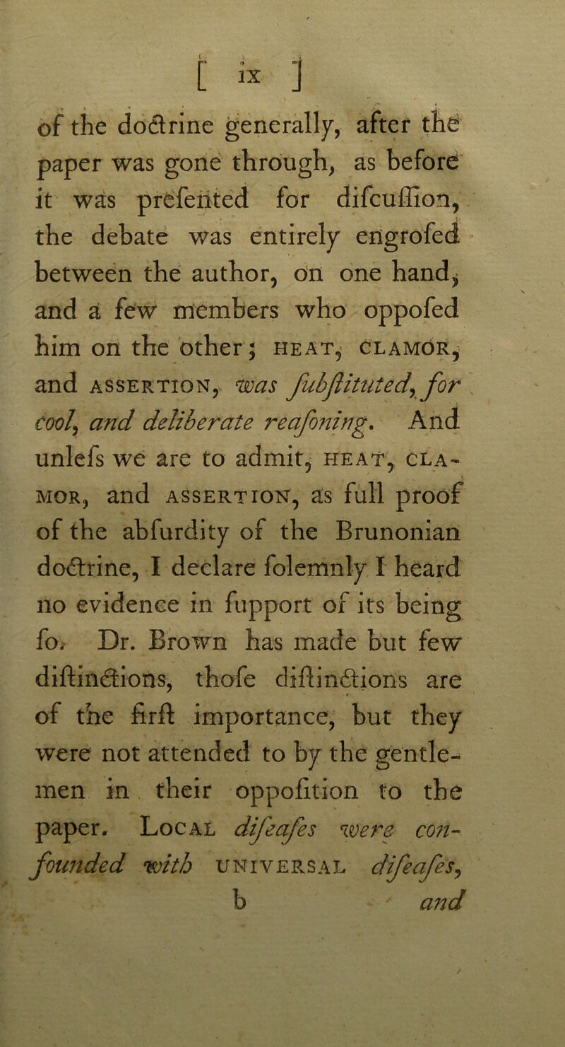 [ ] of the doctrine generally, after the paper was gone through, as before it was prefented for difcuffion, the debate was entirely engrofed between the author, on one hand* and a few members who oppofed him on the other; heat, glamor, and assertion, was fubjlitutedr for cool\ and deliberate reafoning. And unlefs we are to admit, heat, cla- mor, and assertion, as full proof of the abfurdity of the Brunonian dodtrine, I declare folemnly I heard no evidence in fupport of its being fo. Dr. Brown has made but few diftindtions, thofe diflindtioiis are of the firft importance, but they were not attended to by the gentle- men in their oppofition to the paper. Local difeafes were co?i- founded with universal difeafes, b ' and