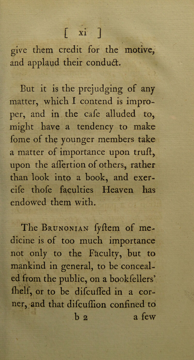 > **» give them credit for the motive, and applaud their conduit. - - i . ' But it is the prejudging of any matter, which I contend is impro- per, and in the cafe alluded to, might have a tendency to make fome of the younger members take a matter of importance upon truft, upon the aflertion of others, rather than look into a book, and exer- cife thofe faculties Heaven has endowed them with. The Brunonian fyftem of me- dicine is of too much importance not only to the Faculty, but to mankind in general, to be conceal- ed from the public, on a bookfellers’ fhelf, or to be difcuffed in a cor- ner, and that difcuflion confined to b 2 a few