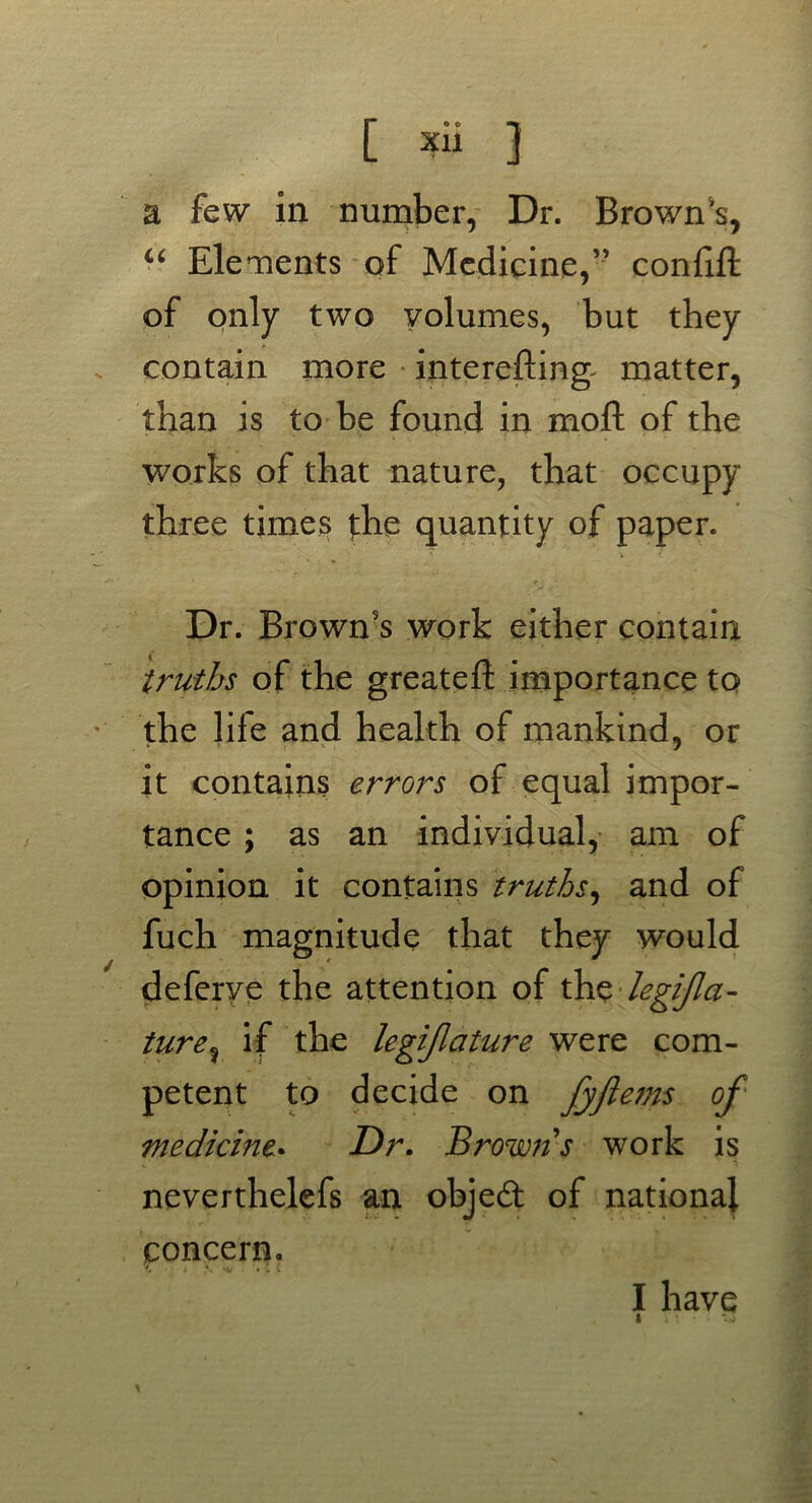 a few in number, Dr. Brown's, “ Elements of Medicine,” confift of only two volumes, but they contain more interefting- matter, than is to be found in moft of the works of that nature, that occupy three times the quantity of paper. Dr. Brown's work either contain truths of the greateft importance to the life and health of mankind, or it contains errors of equal impor- tance ; as an individual, am of opinion it contains truths, and of fuch magnitude that they would deferye the attention of the legijlci- ture% if the legijlature were com- petent to decide on fyflejns of medicine* Dr. Brown s work is neverthelefs an objeft of national concern. I have