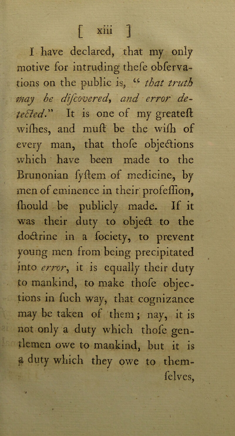 I have declared, that my only motive for intruding thefe obferva- tions on the public is, u that truth may be difcovered, and error de- tected” It is one of my greateft wi flies, and muft be the wifh of every man, that thofe objections which have been made to the Brunonian fyflem of medicine, by men of eminence in their profeffion, fhould be publicly made. If it was their duty to object to the doctrine in a fociety, to prevent young men from being precipitated .■ into error, it is equally their duty to mankind, to make thofe objec- tions in fuch way, that cognizance may be taken of them ; nay, it is not only a duty which thofe gen- tlemen owe to mankind, but it is a duty which they owe to them- felvcs,