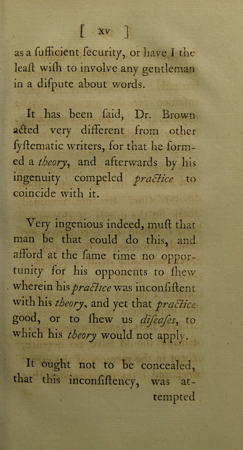 as a fufficient fecurity, or have I the lead wifh to involve any gentleman in a difpute about words. It has been faid, Dr. Brown r ;r ‘ ' *  ' '' ’* '  ! a£ted very different from other fyftematic writers, for that he form- ed a theory, and afterwards by his ingenuity compeled praEiice to coincide with it. Very ingenious indeed, mud that man be that could do this, and afford at the fame time no oppor- tunity for his opponents to fhew wherein hispraEhce was inconfiflent with his theory, and yet that practice good, or to fhew us difeafes, to which his theory would not apply. It ought not to be concealed, that this inconfiftency, was at- , tempted