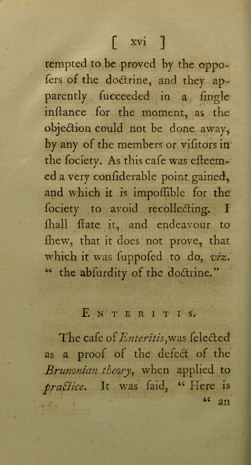 tempted to be proved by the oppo- fers of the dodtrine, and they ap- parently fucceeded in a fingle inftance for the moment, as the objection could not be done away, by any of the members or vilitors in the fociety. As this cafe was efteem- ed a very confiderable point gained, and which it is impoflible for the lociety to avoid recolledbing. I fhall flate it, and endeavour to fhew, that it does not prove, that which it was fuppofed to do, viz, the abfurdity of the dodtrine.” Enteritis. The cafe of Enteritis,was felecled as a proof of the defedt of the Brunonicin theoryi when applied to practice* It was faid; “ Here is : / .  ” u an