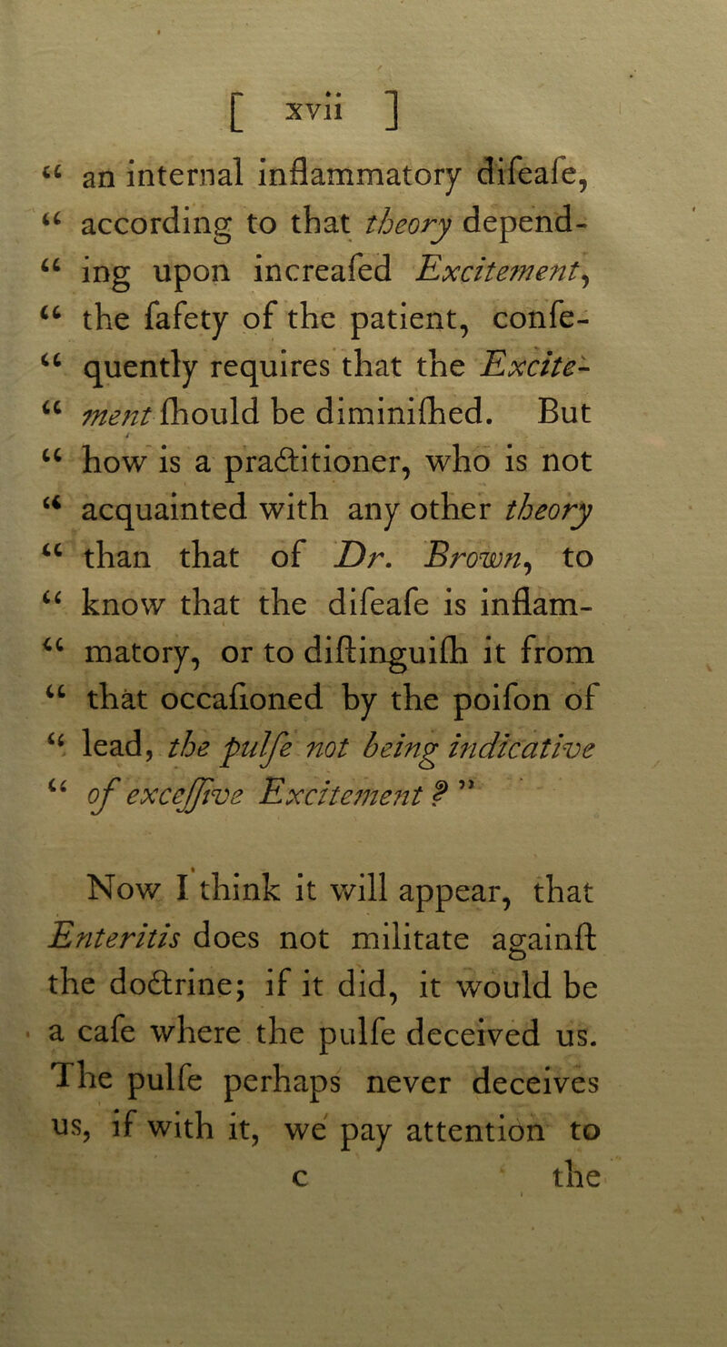 u an internal inflammatory difeaie, 44 according to that theory depend- 44 ing upon increafed Excitement, 44 the fafety of the patient, confe- 44 quently requires that the Excite- 44 ment fhould be diminifhed. But * 44 how is a practitioner, who is not u acquainted with any other theory 44 than that of Dr. Brown, to u know that the difeafe is inflam- i » . u matory, or to diftinguifh it from u that occafloned by the poifon of 44 lead, the pulfe not being indicative u of excejfive Excitement f 5> Nov/ I think it will appear, that Enteritis does not militate againft o the doCtrine; if it did, it would be a cafe where the pulfe deceived us. The pulfe perhaps never deceives us, if with it, we pay attention to the c