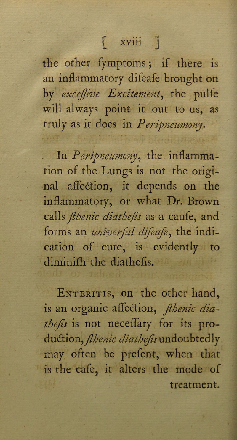 the other fymptoms; if there is an inflammatory difeafe brought on by excejfive Excitement, the pulfe will always point it out to us, as truly as it does in P eripneumony. In Peripneumony, the inflamma- tion of the Lungs is not the origi- nal affection, it depends on the inflammatory, or what Dr. Brown calls Jlhenic diathefis as a caufe, and forms an univerfal difeafe, the indi- cation of cure, is evidently to diminifh the diathefis. Enteritis, on the other hand, is an organic affection, Jlhenic dia- thefs is not neceffary for its pro- duction, Jlhenic diathefsundoubtedly may often be prefent, when that is the cafe, it alters the mode of treatment.