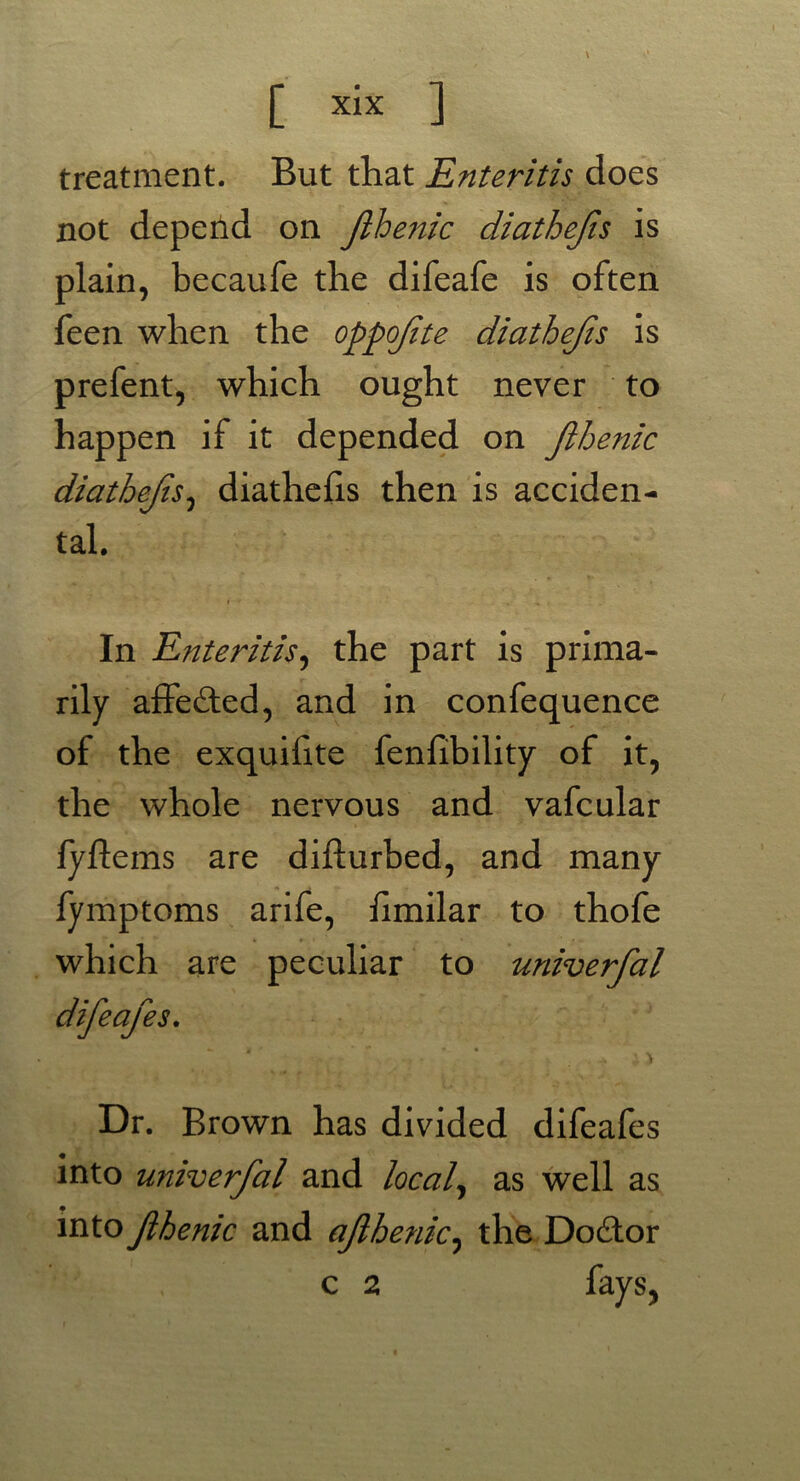 [ xlx ] treatment. But that Enteritis does not depend on Jlhenic diathefis is plain, becaufe the difeafe is often feen when the oppofte diathejis is prefent, which ought never to happen if it depended on Jlhenic diathejis, diathefis then is acciden- tal. In Enteritis, the part is prima- rily a£Fe£ted, and in confequence of the exquilite fenfibility of it, the whole nervous and vafcular fyftems are difturbed, and many fymptoms arife, fimilar to thofe which are peculiar to univerfal difeafe s. ^ i > Dr. Brown has divided difeafes into univerfal and local, as well as into fhenic and afhenic, the Doctor c 2 fays,