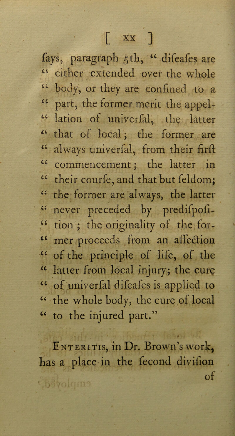 fays, paragraph 5 th, “ difeafes are u either extended over the whole u body, or they are confined to a “ part, the former merit the appel- u lation of univerfal, the latter 44 that of local; the former are a always univerfal, from their firft u commencement; the latter in u their courfe, and that but feldom; “ the former are always, the latter “ never preceded by predifpoh- u tion ; the originality of the for- <c mer proceeds from an affection u of the principle of life, of the u latter from local injury; the cure tc of univerfal difeafes is applied to u the whole body, the cure of local “ to the injured part.” * _ | 1. ? • -T * * Enteritis, in Dr. Brown’s work, has a place in the fecond divifion of