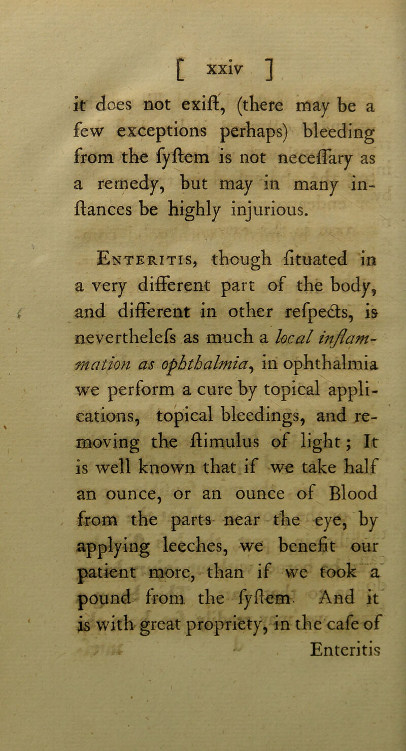 it does not exift, (there may be a few exceptions perhaps) bleeding from the fyftem is not neceffary as a remedy, but may in many in- ftances be highly injurious. Enteritis, though fituated in a very different part of the body, and different in other refpe&s, is neverthelefs as much a local inflam- mation as ophthalmia, in ophthalmia we perform a cure by topical appli- cations, topical bleedings, and re- moving the ftimulus of light; It is well known that if we take half an ounce, or an ounce of Blood from the parts near the eye, by applying leeches, we benefit our patient more, than if we took a pound from the fyftem. And it is with great propriety, in the cafe of Enteritis