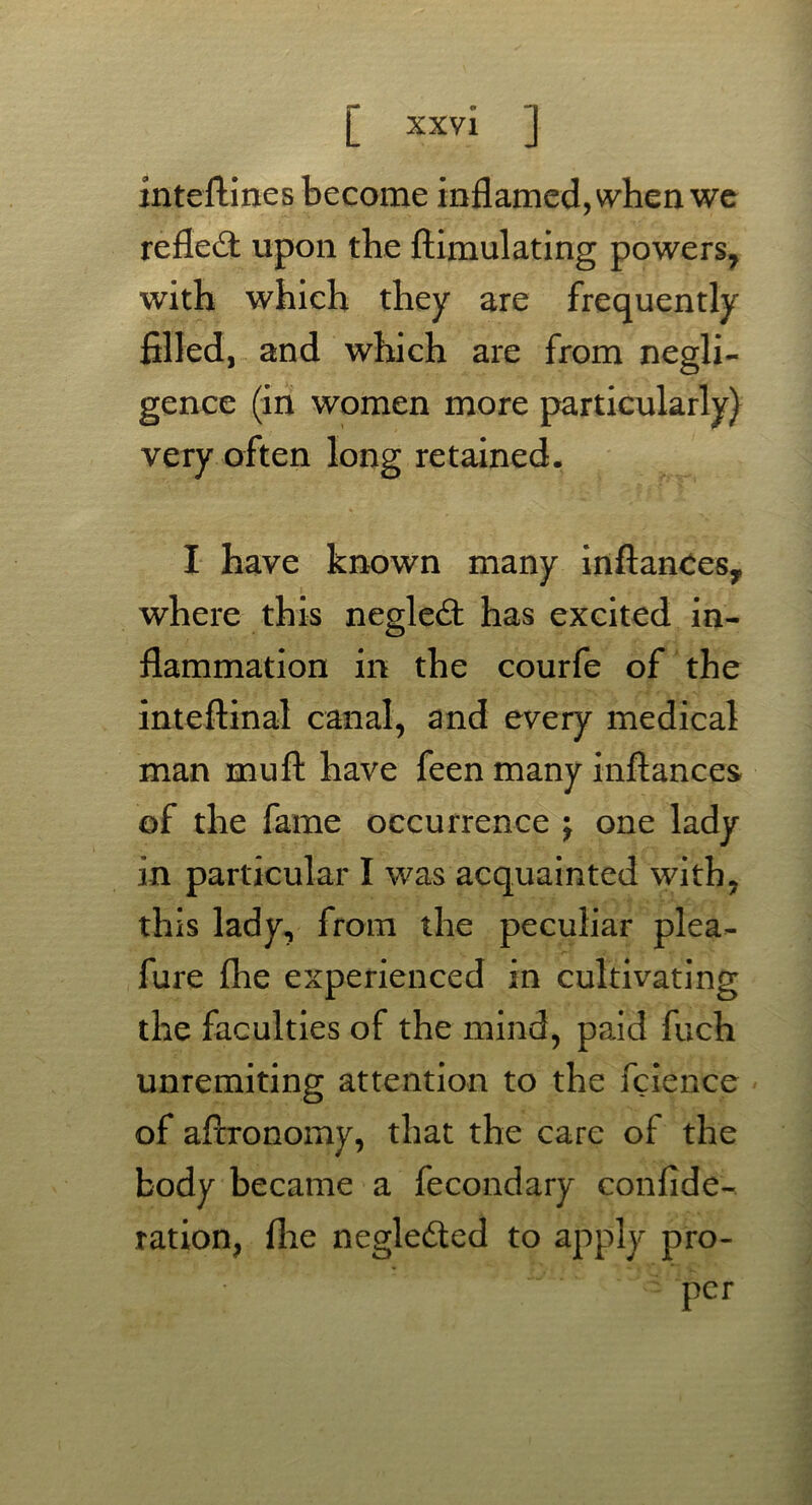 inteftines become inflamed, when we refled: upon the ftimulating powers, with which they are frequently filled, and which are from negli- gence (in women more particularly) very often long retained. I have known many inflates,, where this negled: has excited in- flammation in the courfe of the inteftinal canal, and every medical man mu ft have feen many inftances of the fame occurrence j one lady in particular I was acquainted with, this lady, from the peculiar plea- fure flie experienced in cultivating the faculties of the mind, paid fuch unremiting attention to the fcience of aftronomy, that the care of the body became a fecondary confide- ration, flie neglected to apply pro-
