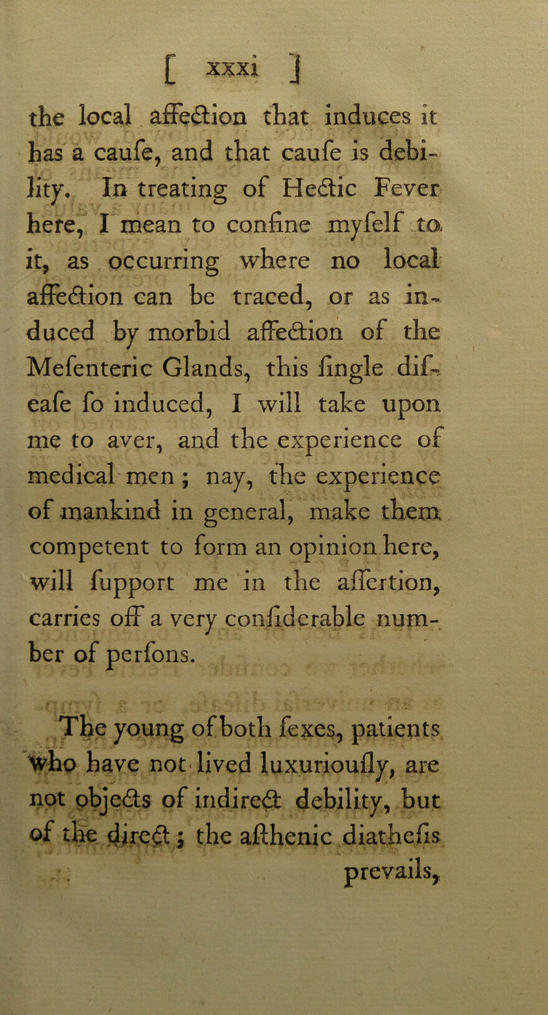 the local affe&ion that induces it has a caufe, and that caufe is debi- lity. In treating of Hedtic Fever here, I mean to confine myfelf to. it, as occurring where no local affection can be traced, or as in- duced by morbid affedtion of the Mefenteric Glands, this fingle dif-. eafe fo induced, I will take upon me to aver, and the experience of medical men ; nay, the experience of mankind in general, make them competent to form an opinion here, will fupport me in the aflertion, carries off a very confiderable num- ber of perfons. The young of both fexes, patients who have not lived luxurioufly, are not objedfs of indiredt debility, but of the dire# ; the afthenic diathefis r