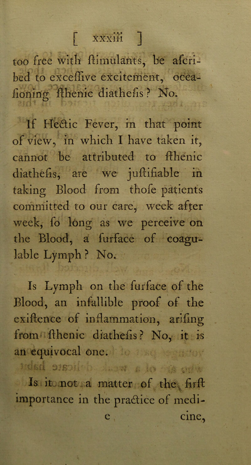 too free with ftimulants, be aferi- bed to exceflive excitement, ocea- fioning fthenic diathefts ? No. If Hedic Fever, in that point of view, in which I have taken it, cannot be attributed to fthenic diathefts, are we juftifiable in taking Blood from thofe patients committed to our care, week affer week, fo long as we perceive on the Blood, a furface of coag.tr- lable Lymph ? No, Is Lymph on the furface of the Blood, an infallible proof of the exiftence of inflammation, arifing from fthenic diathefts? No, it is an equivocal one. 1 k V »■. C k . Is it not a matter of the . firft importance in the pradice of medi- e, cine,